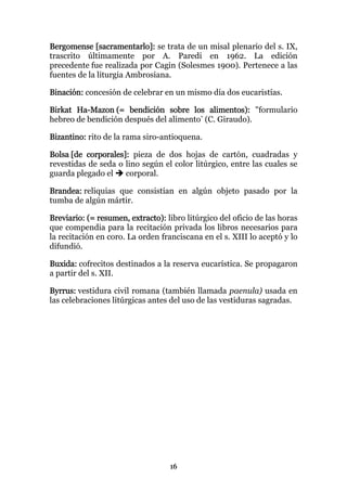 Bergomense [sacramentarlo]: se trata de un misal plenario del s. IX,
trascrito últimamente por A. Paredi en 1962. La edición
precedente fue realizada por Cagin (Solesmes 1900). Pertenece a las
fuentes de la liturgia Ambrosiana.

Binación: concesión de celebrar en un mismo día dos eucaristías.

Birkat Ha-Mazon (= bendición sobre los alimentos): "formulario
hebreo de bendición después del alimento" (C. Giraudo).

Bizantino: rito de la rama siro-antioquena.

Bolsa [de corporales]: pieza de dos hojas de cartón, cuadradas y
revestidas de seda o lino según el color litúrgico, entre las cuales se
guarda plegado el    corporal.

Brandea: reliquias que consistían en algún objeto pasado por la
tumba de algún mártir.

Breviario: (= resumen, extracto): libro litúrgico del oficio de las horas
que compendia para la recitación privada los libros necesarios para
la recitación en coro. La orden franciscana en el s. XIII lo aceptó y lo
difundió.

Buxida: cofrecitos destinados a la reserva eucarística. Se propagaron
a partir del s. XII.

Byrrus: vestidura civil romana (también llamada paenula) usada en
las celebraciones litúrgicas antes del uso de las vestiduras sagradas.




                                   16
 