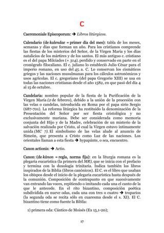 C
Caeremoniale Episcoporum:        Libros litúrgicos.

Calendario (de kalendae = primer día del mes): tabla de los meses,
semanas y días que forman un año. Para los cristianos comprende
las fiestas de los misterios del Señor, de la Virgen María y los días
natalicios de los mártires y de los santos. El más antiguo c. cristiano
es el del papa Milcíades (+ 314), perdido y conservado en parte en el
cronógrafo filocaliano. El c. juliano lo estableció Julio César para el
imperio romano, en uso del 45. a. C. Lo conservan los cismáticos
griegos y las naciones musulmanas para los cálculos astronómicos y
usos agrícolas. El c. gregoriano (del papa Gregorio XIII) se usa en
todas las naciones cristianas desde el año 1582, en que pasó del día 4
al 15 de octubre.

Candelaria: nombre popular de la fiesta de la Purificación de la
Virgen María (2 de febrero), debido a la unión de la procesión con
las velas o candelas, introducida en Roma por el papa sirio Sergio
(687-701). La reforma litúrgica ha restituido la denominación de la
Presentación del Señor por ser fiesta cristológica y no
exclusivamente mariana. Debe ser considerada como memoria
conjunta del Hijo y de la Madre, celebración de un misterio de la
salvación realizado por Cristo, al cual la Virgen estuvo íntimamente
unida (MC 7). El simbolismo de las velas alude al anuncio de
Simeón, que presenta a Cristo como Luz de las naciones. Los
orientales llaman a esta fiesta   hypapánte, o sea, encuentro.

Canon actionis:    Actio.

Canon: (de kánon = regla, norma fija): en la liturgia romana es la
plegaria eucarística (la primera del MR), que se inicia con el prefacio
y termina con la doxología trinitaria. Indica también los libros
inspirados de la Biblia (libros canónicos). El C. es el libro que usaban
los obispos desde el inicio de la plegaria eucarística hasta después de
la comunión. Composición de contrapunto en que sucesivamente
van entrando las voces, repitiendo o imitando cada una el canto de la
que le antecede. En el rito bizantino, composición poética
subdividida en nueve odas, cada una con tres o cuatro           troparios
(la segunda oda se recita sólo en cuaresma desde el s. XI). El C.
bizantino tiene como fuente la Biblia:

  1) primera oda: Cántico de Moisés (Ex 15,1-20);

                                   17
 