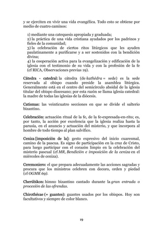 y se ejerciten en vivir una vida evangélica. Todo esto se obtiene por
medio de cuatro caminos:

  1) mediante una catequesis apropiada y graduada;
  2) la práctica de una vida cristiana ayudados por los padrinos y
  fieles de la comunidad;
  3) la celebración de ciertos ritos litúrgicos que les ayuden
  paulatinamente a purificarse y a ser sostenidos con la bendición
  divina;
  4) la cooperación activa para la evangelización y edificación de la
  iglesia con el testimonio de su vida y con la profesión de la fe
  (cf RICA, Observaciones previas 19).

Cátedra - catedral: la cátedra (de kathédra = sede) es la sede
reservada al obispo cuando preside la asamblea litúrgica.
Generalmente está en el centro del semicírculo absidal de la iglesia
titular del obispo diocesano; por esta razón se llama iglesia catedral:
la madre de todas las iglesias de la diócesis.

Catismas: las veinticuatro secciones en que se divide el salterio
bizantino.

Celebración: actuación ritual de la fe, de la fe-expresada-en-rito; es,
por tanto, la acción por excelencia que la iglesia realiza hasta la
parusía, en el anuncio y actuación del misterio, y que incorpora al
hombre de todo tiempo al plan salvífico.

Ceniza [imposición de la]: gesto expresivo del inicio cuaresmal,
camino de la pascua. Es signo de participación en la cruz de Cristo,
para luego participar con el corazón limpio en la celebración del
misterio pascual (cf MR, Bendición e imposición de la ceniza en el
miércoles de ceniza).

Ceremoniero: el que prepara adecuadamente las acciones sagradas y
procura que los ministros celebren con decoro, orden y piedad
(cf OGMR 69).

Cherúbikon: himno bizantino cantado durante la gran entrada o
procesión de las ofrendas.

Chirothécae (= guantes): guantes usados por los obispos. Hoy son
facultativos y siempre de color blanco.




                                  19
 
