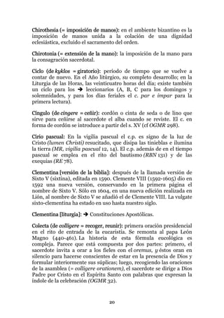 Chirothesia (= imposición de manos): en el ambiente bizantino es la
imposición de manos unida a la colación de una dignidad
eclesiástica, excluido el sacramento del orden.

Chirotonia (= extensión de la mano): la imposición de la mano para
la consagración sacerdotal.

Ciclo (de kyklos = giratorio): período de tiempo que se vuelve a
contar de nuevo. En el Año litúrgico, su completo desarrollo; en la
Liturgia de las Horas, las veinticuatro horas del día; existe también
un ciclo para los       leccionarios (A, B, C para los domingos y
solemnidades, y para los días feriales el c. par e impar para la
primera lectura).

Cíngulo (de cingere = ceñir): cordón o cinta de seda o de lino que
sirve para ceñirse al sacerdote el alba cuando se reviste. El c. en
forma de cordón se introduce a partir del s. XV (cf OGMR 298).

Cirio pascual: En la vigilia pascual el c.p. es signo de la luz de
Cristo (lumen Christi) resucitado, que disipa las tinieblas e ilumina
la tierra (MR, vigilia pascual 12, 14). El c.p. además de en el tiempo
pascual se emplea en el rito del bautismo (RBN 131) y de las
exequias (RE 78).

Clementina [versión de la biblia]: después de la llamada versión de
Sixto V (sixtina), editada en 1590. Clemente VIII (1592-1605) dio en
1592 una nueva versión, conservando en la primera página el
nombre de Sixto V. Sólo en 1604, en una nueva edición realizada en
Lión, al nombre de Sixto V se añadió el de Clemente VIII. La vulgate
sixto-clementina ha estado en uso hasta nuestro siglo.

Clementina [liturgia]:   Constituciones Apostólicas.

Colecta (de colligere = recoger, reunir): primera oración presidencial
en el rito de entrada de la eucaristía. Se remonta al papa León
Magno (440-461). La historia de esta fórmula eucológica es
compleja. Parece que está compuesta por dos partes: primero, el
sacerdote invita a orar a los fieles con el oremus, y éstos oran en
silencio para hacerse conscientes de estar en la presencia de Dios y
formular interiormente sus súplicas; luego, recogiendo las oraciones
de la asamblea (= colligere orationem), el sacerdote se dirige a Dios
Padre por Cristo en el Espíritu Santo con palabras que expresan la
índole de la celebración (OGMR 32).


                                 20
 