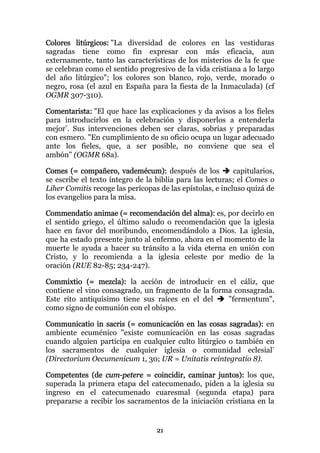 Colores litúrgicos: "La diversidad de colores en las vestiduras
sagradas tiene como fin expresar con más eficacia, aun
externamente, tanto las características de los misterios de la fe que
se celebran como el sentido progresivo de la vida cristiana a lo largo
del año litúrgico"; los colores son blanco, rojo, verde, morado o
negro, rosa (el azul en España para la fiesta de la Inmaculada) (cf
OGMR 307-310).

Comentarista: "El que hace las explicaciones y da avisos a los fieles
para introducirlos en la celebración y disponerlos a entenderla
mejor". Sus intervenciones deben ser claras, sobrias y preparadas
con esmero. "En cumplimiento de su oficio ocupa un lugar adecuado
ante los fieles, que, a ser posible, no conviene que sea el
ambón" (OGMR 68a).

Comes (= compañero, vademécum): después de los             capitularios,
se escribe el texto íntegro de la biblia para las lecturas; el Comes o
Liher Comitis recoge las perícopas de las epístolas, e incluso quizá de
los evangelios para la misa.

Commendatio animae (= recomendación del alma): es, por decirlo en
el sentido griego, el último saludo o recomendación que la iglesia
hace en favor del moribundo, encomendándolo a Dios. La iglesia,
que ha estado presente junto al enfermo, ahora en el momento de la
muerte le ayuda a hacer su tránsito a la vida eterna en unión con
Cristo, y lo recomienda a la iglesia celeste por medio de la
oración (RUE 82-85; 234-247).

Commixtio (= mezcla): la acción de introducir en el cáliz, que
contiene el vino consagrado, un fragmento de la forma consagrada.
Este rito antiquísimo tiene sus raíces en el del    "fermentum",
como signo de comunión con el obispo.

Communicatio in sacris (= comunicación en las cosas sagradas): en
ambiente ecuménico "existe comunicación en las cosas sagradas
cuando alguien participa en cualquier culto litúrgico o también en
los sacramentos de cualquier iglesia o comunidad eclesial"
(Directorium Oecumenicum 1, 30; UR = Unitatis reintegratio 8).

Competentes (de cum-petere = coincidir, caminar juntos): los que,
superada la primera etapa del catecumenado, piden a la iglesia su
ingreso en el catecumenado cuaresmal (segunda etapa) para
prepararse a recibir los sacramentos de la iniciación cristiana en la


                                   21
 