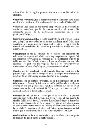 solemnidad de la vigilia pascual. En Roma eran llamados
elegidos.

Completas (= conclusión): la última oración del día que se hace antes
del descanso nocturno, destinada a santificar la noche (OGLH 84).

Comunión [dos veces en un mismo día]: "Quien ya ha recibido la
santísima eucaristía puede de nuevo recibirla el mismo día
solamente dentro de la celebración eucarística en la que
participa"(CDC 917).

Concelebración [eucarística]: modo excelente de celebración; es un
acto colegial en que todos los ministros confluyen en el único acto
sacrificial que construye la comunidad cristiana y manifiesta la
unidad del sacerdocio, del sacrificio y de todo el pueblo de Dios
(cf OGMR 153).

Concurrencia: se da c. "cuando en el mismo día hubieran de
celebrarse las vísperas del oficio en curso y las primeras vísperas del
día siguiente, prevalecen las vísperas de la celebración que en la
tabla de los días litúrgicos ocupe lugar preferente; en caso de
igualdad, se prefieren las vísperas del día en curso" (Normas
universales sobre el año litúrgico y sobre el calendario 61).

Conditorium (= sepulcro): en el lenguaje litúrgico equivale a la
piscina: lugar destinado a recoger el agua de las purificaciones o los
residuos de los objetos sagrados destruidos o incinerados.

Confesión: en el sentido primario, es la proclamación de la fe
(símbolo o profesión de fe); proclamación pública de la alabanza
divina; en sentido penitencial, significa confesar las culpas en el
sacramento de la penitencia (cf RP 6b) y lugar en el que un mártir
sufrió el martirio o donde está sepultado.

Confirmación: el bautizado avanza por el camino de la iniciación
cristiana por medio del sacramento de la c., por el que recibe la
efusión del Espíritu Santo. "Por esta donación del Espíritu Santo los
fieles se configuran más perfectamente con Cristo y se fortalecen con
su poder, para dar testimonio de Cristo y edificar su cuerpo en la fe y
la caridad. El carácter o el signo del Señor queda impreso de tal
modo, que el sacramento de la c. no puede repetirse" (RC 2,1).

Confractorium: en la misa ambrosiana es la antífona que acompaña
la fracción del pan ("canto al partir el pan").


                                  22
 