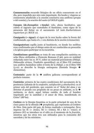 Conmemoración: recuerdo litúrgico de un oficio concurrente en el
día, pero impedido por otro más importante. En laudes y vísperas se
conmemora añadiendo a la oración conclusiva una antífona (propia
o del común) y la oración del santo (cf OGLH 239b).

Conopeo (de chonopéion = tienda): velo, ahora facultativo, que
cubría el sagrario que custodiaba el Santísimo, como signo de la
presencia del Señor en el sacramento (cf instr. Eucharisticum
mysterium 57; RCCE 11).

Consignatio (= signar): el signo de la cruz hecha sobre la frente del
confirmando, que hasta el s. v era distinta de la unción (crismación).

Consignatorium: capilla junto al bautisterio, en donde los neófitos
eran confirmados por el obispo antes de ser conducidos en procesión
a la iglesia para participar en la eucaristía.

Constituciones apostólicas: se trata de una compilación canónica en
ocho libros atribuidos a Clemente Romano (f 96), pero en realidad
redactada entre los ss. IV-V, sobre un material preexistente (Didajé,
Didascalia siríaca, Tradición apostólica); en el libro VII contiene
una anáfora basándose sobre el texto de la Didajé, y en el libro VIII
(5-12) se describe la liturgia antioquena (llamada liturgia
clementina).

Contestatio: parte de la       anáfora galicana correspondiente al
prefacio romano.

Contrición: primera de las cuatro condiciones del sacramento de la
penitencia (además de la confesión, satisfacción y absolución); es el
primer acto del penitente, que consiste en el "dolor del alma y un
detestar el pecado con propósito de no pecar en adelante, es la
metánoia, es decir, aquel íntimo cambio de todo el hombre
impulsado por la santidad y el amor de Dios, manifestado en
Cristo" (RP 6a).

Cordero: en la liturgia bizantina es la parte principal de uno de los
cinco panes de la ofrenda ( prospherá), que representa al Cordero
de Dios. Esta parte del pan, de forma cuadrada o rectangular, lleva
impreso las IC (= Jesús), XC (= Cristo), NI y KA (= vence); el
primero (IC) se introduce en el cáliz en el momento de la fracción,
mientras que los otros tres son utilizados para la comunión del
sacerdote y de los ministros.



                                 23
 