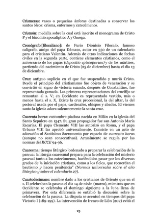 Crismeras: vasos o pequeñas ánforas destinadas a conservar los
santos óleos: crisma, enfermos y catecúmenos.

Crismón: medalla sobre la cual está inscrito el monograma de Cristo
P y el binomio apocalíptico A y Omega.

Cronógrafo [filocaliano]: de Furio Dionisio Filocalo, famoso
calígrafo, amigo del papa Dámaso, autor en 350 de un calendario
para el cristiano Valentín. Además de otras indicaciones de fechas
civiles en la segunda parte, contiene elementos cristianos, como el
aniversario de los papas (depositio episcoporum) y de los mártires,
partiendo del nacimiento de Cristo (25 de diciembre) hasta el día 13
de diciembre.

Cruz: antiguo suplicio en el que fue suspendido y murió Cristo.
Desde el principio del cristianismo fue objeto de veneración y se
convirtió en signo de victoria cuando, después de Constantino, fue
representada gamada. Las primeras representaciones del crucifijo se
remontan al s. V; en Occidente es representado vestido, más o
menos hasta el s. X. Existe la cruz procesional, la del altar, la del
pectoral usada por el papa, cardenales, obispos y abades. El viernes
santo la iglesia adora solemnemente la santa cruz.

Cuarenta horas: costumbre piadosa nacida en Milán en la iglesia del
Santo Sepulcro en 1547. Su gran propagador fue san Antonio María
Zacarías. El papa Clemente VIII las autorizó en Roma, y el papa
Urbano VIII las aprobó universalmente. Consiste en un acto de
adoración al Santísimo Sacramento por espacio de cuarenta horas
(aunque no sean consecutivas). Actualmente se regula por las
normas del RCCE 94-96.

Cuaresma: tiempo litúrgico "ordenado a preparar la celebración de la
pascua: la liturgia cuaresmal prepara para la celebración del misterio
pascual tanto a los catecúmenos, haciéndolos pasar por los diversos
grados de la iniciación cristiana, como a los fieles, que recuerdan el
bautismo y hacen penitencia" (Normas universales sobre el año
litúrgico y sobre el calendario 27).

Cuartodecimano: nombre dado a los cristianos de Oriente que en el
s. II celebraban la pascua el día 14 de nisán (marzo), mientras que en
Occidente se celebraba el domingo siguiente a la luna llena de
primavera. Por esta diferencia se entabló la discusión sobre la
celebración de la pascua. La disputa se acentuó en tiempos del papa
Victorio I (189-199). La intervención de Ireneo de Lión (202) evitó el

                                 25
 