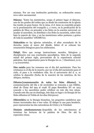 mismas. Por ser una institución particular, su ordenación nunca
tuvo valor sacramental.

Diácono: "Entre los ministerios, ocupa el primer lugar el diácono,
uno de los grados del orden que ya desde los comienzos de la iglesia
fue tenido en gran honor. En la misa, el d. tiene su cometido propio
en la proclamación del evangelio y, a veces, en la predicación de la
palabra de Dios; en preceder a los fieles en la oración universal; en
ayudar al sacerdote, en distribuir a los fieles la eucaristía, sobre todo
bajo la especie de vino, y en las moniciones sobre posturas y gestos
de toda la asamblea" (OGMR 61).

Diakonikón: en las iglesias orientales, el altar secundario de la
derecha, junto al muro del ábside. Sobre él se colocan los
ornamentos litúrgicos para los celebrantes.

Didajé: libro que recoge instrucciones morales, litúrgicas y
disciplinares con una conclusión apocalíptica. Data de la segunda
mitad del primer siglo, proveniente de la experiencia eclesial
palestina. Son importantes para la liturgia los cc. 7 (bautismo), 9-10
y 14 (eucaristía).

Dies natalis: para los romanos era el día del nacimiento. Para los
cristianos es el día de la muerte, por ser el día del nacimiento para el
cielo, el paso a la verdadera vida. En el aniversario del d. n. se
celebra la depositio (fecha de la muerte) de los mártires, de los
obispos, etcétera.

Difuntos [conmemoración de todos los fieles difuntos]: la
conmemoración del día 2 de noviembre se remonta a san Odilón,
abad de Cluny del 994 al 1048. El papa Benedicto XV en 1915
concede a los sacerdotes poder celebrar en este día tres misas.
Cuando este día cae en domingo, éste deja su lugar a la liturgia de los
fieles difuntos (cf Tabla de los días litúrgicos).

Dikirotrikíra: en la liturgia bizantina, los pequeños candeleros que
tienen incrustados dos o tres velas. El obispo lo usa para bendecir,
pues representan las dos naturalezas de Cristo y la Trinidad.

Dimissio catechumenorum: despedida de los catecúmenos al
terminar las lecturas de la palabra de Dios. De ahí la
expresión missa.




                                   28
 