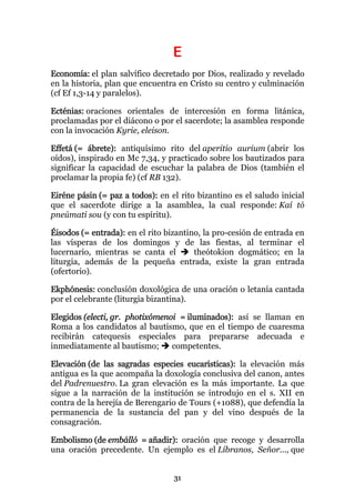 E
Economía: el plan salvífico decretado por Dios, realizado y revelado
en la historia, plan que encuentra en Cristo su centro y culminación
(cf Ef 1,3-14 y paralelos).

Ecténias: oraciones orientales de intercesión en forma litánica,
proclamadas por el diácono o por el sacerdote; la asamblea responde
con la invocación Kyrie, eleison.

Effetá (= ábrete): antiquísimo rito del aperitio aurium (abrir los
oídos), inspirado en Mc 7,34, y practicado sobre los bautizados para
significar la capacidad de escuchar la palabra de Dios (también el
proclamar la propia fe) (cf RB 132).

Eiréne pásin (= paz a todos): en el rito bizantino es el saludo inicial
que el sacerdote dirige a la asamblea, la cual responde: Kaí tó
pneúmati sou (y con tu espíritu).

Éisodos (= entrada): en el rito bizantino, la pro-cesión de entrada en
las vísperas de los domingos y de las fiestas, al terminar el
lucernario, mientras se canta el        theótokion dogmático; en la
liturgia, además de la pequeña entrada, existe la gran entrada
(ofertorio).

Ekphónesis: conclusión doxológica de una oración o letanía cantada
por el celebrante (liturgia bizantina).

Elegidos (electi, gr. photixómenoi = iluminados): así se llaman en
Roma a los candidatos al bautismo, que en el tiempo de cuaresma
recibirán catequesis especiales para prepararse adecuada e
inmediatamente al bautismo;      competentes.

Elevación (de las sagradas especies eucarísticas): la elevación más
antigua es la que acompaña la doxología conclusiva del canon, antes
del Padrenuestro. La gran elevación es la más importante. La que
sigue a la narración de la institución se introdujo en el s. XII en
contra de la herejía de Berengario de Tours (+1088), que defendía la
permanencia de la sustancia del pan y del vino después de la
consagración.

Embolismo (de embálló = añadir): oración que recoge y desarrolla
una oración precedente. Un ejemplo es el Líbranos, Señor..., que


                                  31
 