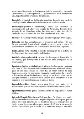 sigue inmediatamente al Padrenuestro de la eucaristía y comenta
desarrollando la última petición (... y líbranos del mal). También es
une. la parte central y variable del prefacio.

Énarxis (= preludio): en la liturgia bizantina, la parte que va de la
doxología inicial a la entrada de los ministros en el santuario.

Encénias (de egkainía = dedicación): fiesta que recuerda la
reconsagración del altar y del templo de Jerusalén, después de la
victoria de los Macabeos sobre los sirios en el año 165 a.C. Se
celebraba hacia la mitad del mes de diciembre (cf Jn 10,22).

Encólpio: medallón pectoral, insignia del obispo griego.      Panaghía.

Enkómia: son las lamentaciones y troparios del salmo 118 que
forman parte del     orthrós del sábado santo: es, pues, el elogio de
Jesús cantado en el oficio del sábado santo delante de su sepulcro.

Eortología (de eorté = fiesta): el estudio del origen y de la historia de
las fiestas y de los tiempos del año litúrgico.

Eothinón: el evangelio del orthrós. En domingo, el doxastikón de
los laudes, que corresponde a uno de los once evangelios de la
resurrección.

Epacta (de épaktos = añadido): es el número de días que en cualquier
año tiene el día 1 de enero la lunación comenzada antes del mismo,
pues el año solar excede en once días al lunar común de doce
lunaciones, o sea, de trescientos cincuenta y cuatro días. La e. ayuda
a determinar el novilunio de cada mes y en particular el de marzo,
del que depende la datación de la pascua. Para encontrar la e. es
necesario previamente conocer el número áureo.

Epano-kalamáfkion: lienzo negro muy ligero que rodea el
kalamáfkion, que cae sobre las espaldas dividiéndose en tres partes.

Ephymnion: estribillo que se intercala entre los troparios del canon
poético.

Epíclesis (de epikaléó = invocación): con la e. "la iglesia, por medio
de determinadas invocaciones, implora el poder divino para que los
dones que han presentado los hombres queden consagrados, es
decir, se conviertan en el cuerpo y sangre de Cristo, y para que la
víctima inmaculada que se recibe en la comunión sea para salvación


                                   32
 