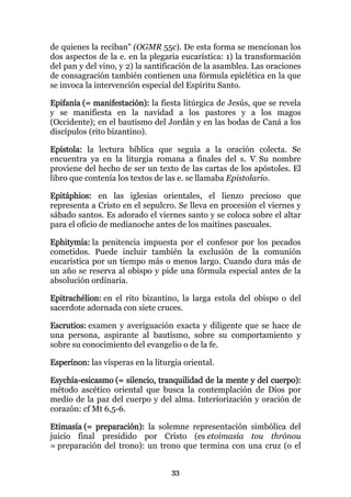 de quienes la reciban" (OGMR 55c). De esta forma se mencionan los
dos aspectos de la e. en la plegaria eucarística: 1) la transformación
del pan y del vino, y 2) la santificación de la asamblea. Las oraciones
de consagración también contienen una fórmula epiclética en la que
se invoca la intervención especial del Espíritu Santo.

Epifanía (= manifestación): la fiesta litúrgica de Jesús, que se revela
y se manifiesta en la navidad a los pastores y a los magos
(Occidente); en el bautismo del Jordán y en las bodas de Caná a los
discípulos (rito bizantino).

Epístola: la lectura bíblica que seguía a la oración colecta. Se
encuentra ya en la liturgia romana a finales del s. V. Su nombre
proviene del hecho de ser un texto de las cartas de los apóstoles. El
libro que contenía los textos de las e. se llamaba Epistolario.

Epitáphios: en las iglesias orientales, el lienzo precioso que
representa a Cristo en el sepulcro. Se lleva en procesión el viernes y
sábado santos. Es adorado el viernes santo y se coloca sobre el altar
para el oficio de medianoche antes de los maitines pascuales.

Ephitymía: la penitencia impuesta por el confesor por los pecados
cometidos. Puede incluir también la exclusión de la comunión
eucarística por un tiempo más o menos largo. Cuando dura más de
un año se reserva al obispo y pide una fórmula especial antes de la
absolución ordinaria.

Epitrachélion: en el rito bizantino, la larga estola del obispo o del
sacerdote adornada con siete cruces.

Escrutios: examen y averiguación exacta y diligente que se hace de
una persona, aspirante al bautismo, sobre su comportamiento y
sobre su conocimiento del evangelio o de la fe.

Esperínon: las vísperas en la liturgia oriental.

Esychía-esicasmo (= silencio, tranquilidad de la mente y del cuerpo):
método ascético oriental que busca la contemplación de Dios por
medio de la paz del cuerpo y del alma. Interiorización y oración de
corazón: cf Mt 6,5-6.

Etimasía (= preparación): la solemne representación simbólica del
juicio final presidido por Cristo (es etoimasía tou thrónou
= preparación del trono): un trono que termina con una cruz (o el


                                   33
 