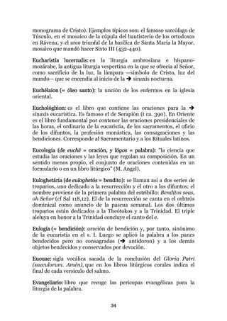 monograma de Cristo). Ejemplos típicos son: el famoso sarcófago de
Túsculo, en el mosaico de la cúpula del bautisterio de los ortodoxos
en Rávena, y el arco triunfal de la basílica de Santa María la Mayor,
mosaico que mandó hacer Sixto III (432-440).

Eucharistia lucernalis: en la liturgia ambrosiana e hispano-
mozárabe, la antigua liturgia vespertina en la que se ofrecía al Señor,
como sacrificio de la luz, la lámpara —símbolo de Cristo, luz del
mundo— que se encendía al inicio de la     sinaxis nocturna.

Euchélaion (= óleo santo): la unción de los enfermos en la iglesia
oriental.

Euchológhion: es el libro que contiene las oraciones para la
sinaxis eucarística. Es famoso el de Serapión (t ca. 390). En Oriente
es el libro fundamental por contener las oraciones presidenciales de
las horas, el ordinario de la eucaristía, de los sacramentos, el oficio
de los difuntos, la profesión monástica, las consagraciones y las
bendiciones. Corresponde al Sacramentario y a los Rituales latinos.

Eucología (de euché = oración, y lógos = palabra): "la ciencia que
estudia las oraciones y las leyes que regulan su composición. En un
sentido menos propio, el conjunto de oraciones contenidas en un
formulario o en un libro litúrgico" (M. Angel).

Euloghetária (de euloghetós = bendito): se llaman así a dos series de
troparios, uno dedicado a la resurrección y el otro a los difuntos; el
nombre proviene de la primera palabra del estribillo: Benditos seas,
oh Señor (cf Sal 118,12). El de la resurrección se canta en el orhtrós
dominical como anuncio de la pascua semanal. Los dos últimos
troparios están dedicados a la Theótokos y a la Trinidad. El triple
aleluya en honor a la Trinidad concluye el canto del e.

Eulogía (= bendición): oración de bendición y, por tanto, sinónimo
de la eucaristía en el s. I. Luego se aplicó la palabra a los panes
bendecidos pero no consagrados (        antídoron) y a los demás
objetos bendecidos y conservados por devoción.

Euouae: sigla vocálica sacada de la conclusión del Gloria Patri
(saeculorum. Amén), que en los libros litúrgicos corales indica el
final de cada versículo del salmo.

Evangeliario: libro que recoge las perícopas evangélicas para la
liturgia de la palabra.


                                  34
 