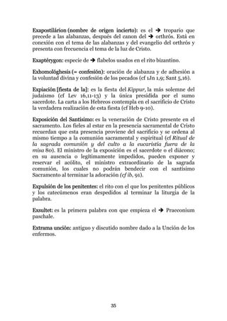 Exapostilárion (nombre de origen incierto): es el       tropario que
precede a las alabanzas, después del canon del       orthrós. Está en
conexión con el tema de las alabanzas y del evangelio del orthrós y
presenta con frecuencia el tema de la luz de Cristo.

Exaptérygon: especie de     flabelos usados en el rito bizantino.

Exhomológhesis (= confesión): oración de alabanza y de adhesión a
la voluntad divina y confesión de los pecados (cf 1Jn 1,9; Sant 5,16).

Expiación [fiesta de la]: es la fiesta del Kippur, la más solemne del
judaísmo (cf Lev 16,11-13) y la única presidida por el sumo
sacerdote. La carta a los Hebreos contempla en el sacrificio de Cristo
la verdadera realización de esta fiesta (cf Heb 9-10).

Exposición del Santísimo: es la veneración de Cristo presente en el
sacramento. Los fieles al estar en la presencia sacramental de Cristo
recuerdan que esta presencia proviene del sacrificio y se ordena al
mismo tiempo a la comunión sacramental y espiritual (cf Ritual de
la sagrada comunión y del culto a la eucaristía fuera de la
misa 80). El ministro de la exposición es el sacerdote o el diácono;
en su ausencia o legítimamente impedidos, pueden exponer y
reservar el acólito, el ministro extraordinario de la sagrada
comunión, los cuales no podrán bendecir con el santísimo
Sacramento al terminar la adoración (cf ib, 91).

Expulsión de los penitentes: el rito con el que los penitentes públicos
y los catecúmenos eran despedidos al terminar la liturgia de la
palabra.

Exsultet: es la primera palabra con que empieza el        Praeconium
paschale.

Extrama unción: antiguo y discutido nombre dado a la Unción de los
enfermos.




                                  35
 