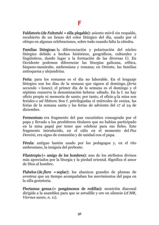 F
Faldistorio (de Faltatuhi = silla plegable): asiento móvil sin respaldo,
recubierto de un lienzo del color litúrgico del día, usado por el
obispo en algunas celebraciones, sobre todo cuando falta la cátedra.

Familias litúrgicas: la diferenciación y polarización del núcleo
litúrgico debido a hechos históricos, geográficos, culturales y
lingüísticos, dando lugar a la formación de las diversas f.l. En
Occidente podemos diferenciar las liturgias galicana, céltica,
hispano-mozárabe, ambrosiana y romana; en Oriente, las familias
antioquena y alejandrina.

Feria: para los romanos es el día no laborable. En el lenguaje
litúrgico son los días de la semana que siguen al domingo, (feria
secunda = lunes); el primer día de la semana es el domingo y el
séptimo conserva la denominación hebrea: sábado. En la f. no hay
oficio propio ni memoria de santo; por tanto, el oficio y la misa son
feriales o ad libitum. Son f. privilegiadas el miércoles de ceniza, las
ferias de la semana santa y las ferias de adviento del 17 al 24 de
diciembre.

Fermentum: era fragmento del pan eucarístico consagrado por el
papa y llevado a los presbíteros titulares que no habían participado
en la misa papal por tener que celebrar para sus fieles. Este
fragmento introducido, en el cáliz en el momento del Pax
Domini, era signo de comunión y de unidad con el papa.

Férula: antiguo bastón usado por los pedagogos y, en el rito
ambrosiano, la insignia del preboste.

Filantropía (= amigo de los hombres): uno de los atributos divinos
más apreciados por la liturgia y la piedad oriental. Significa el amor
de Dios al hombre.

Flabelos (de flare = soplar): los abanicos grandes de plumas de
avestruz que un tiempo acompañaban los movimientos del papa en
la silla gestatoria.

Flectamus genua (= pongámonos de rodillas): monición diaconal
dirigida a la asamblea para que se arrodille y ore en silencio (cf MR,
Viernes santo, n. 11).



                                  36
 