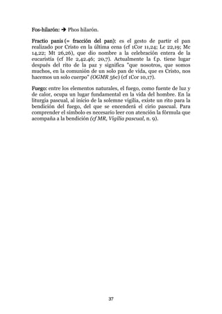 Fos-hilarón:    Phos hilarón.

Fractio panis (= fracción del pan): es el gesto de partir el pan
realizado por Cristo en la última cena (cf 1Cor 11,24; Lc 22,19; Mc
14,22; Mt 26,26), que dio nombre a la celebración entera de la
eucaristía (cf He 2,42.46; 20,7). Actualmente la f.p. tiene lugar
después del rito de la paz y significa "que nosotros, que somos
muchos, en la comunión de un solo pan de vida, que es Cristo, nos
hacemos un solo cuerpo" (OGMR 56c) (cf 1Cor 10,17).

Fuego: entre los elementos naturales, el fuego, como fuente de luz y
de calor, ocupa un lugar fundamental en la vida del hombre. En la
liturgia pascual, al inicio de la solemne vigilia, existe un rito para la
bendición del fuego, del que se encenderá el cirio pascual. Para
comprender el símbolo es necesario leer con atención la fórmula que
acompaña a la bendición (cf MR, Vigilia pascual, n. 9).




                                   37
 