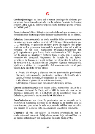 G
Gaudete [domingo]: se llama así el tercer domingo de adviento por
comenzar la antífona de entrada con la palabra Gaudete in Domino
semper... (Flp 4,4). El color litúrgico de este domingo puede ser rosa
(cf OGMR 308 f).

Gazza: (= tesoro): libro litúrgico siro-oriental en el que se recogen las
composiciones poéticas para las fiestas y las memorias de los santos.

Gelasiano [sacramentario]: se titula también Liber sacramentorum
romanae aeclesiae ordinis anni circuli (edición crítica realizada por
L. C. Mohlberg) o gelasiano antiguo, para distinguirlo del grupo
posterior de los gelasianos francos de la segunda mitad del s. viii; se
conserva en un solo manuscrito (Vaticano, Reginensis lat.
316), copiado en el país franco hacia mediados del s. VIII. Empieza
con la vigilia de navidad y contiene todo el año, con el santoral
separado del temporal. Representa la liturgia de una iglesia
presbiteral de Roma en el s. víi, incluso con elementos de la liturgia
de Roma en el s. VI, antes de san Gregorio. Algunos rechazan esta
hipótesis y sitúan la composición del sacramentario en el país
franco. Está dividido en tres libros:

  1. Propio del tiempo y algunos rituales (ordenación presbiteral,
  diaconal; catecumenado, penitencia, bautismo, dedicación de la
  iglesia, órdenes menores, consagración de vírgenes);
  2. Orationes et preces de natalitiis sanctorum;
  3. Orationes et preces cum canone per dominicis diebus.

Gellone [sacramentario]: es el códice latino, manuscrito 12048 de la
Biblioteca Nacional de París, del s. VIII. Se trata de uno de los
llamados gelasianos del s. VIII, fruto de la adaptación local del
Gelasiano, pero con la estructura del    Hadrianum.

Genuflectentes: es una clase de penitentes que se despide en la
celebración eucarística después de la liturgia de la palabra con los
catecúmenos; pero antes de salir se ponen de rodillas para escuchar
una oración en la que se pide su conversión y recibir la bendición.

G'hanta: es el rito siro-caldeo, la oración pronunciada por el
celebrante en el momento del Qurbana, en voz baja y de rodillas, con
las manos extendidas y con las palmas mirando hacia arriba.



                                   38
 