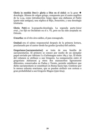 Gloria in excelsis Deo (= gloria a Dios en el cielo): es la gran
doxología. Himno de origen griego, compuesto por el canto angélico
de Lc 2,14, como introducción; luego sigue una alabanza al Padre
(parte más antigua), una súplica al Hijo, Jesucristo, y una doxología
trinitaria.

Gloria Patri: es la pequeña doxología. La segunda parte (sicut
erat...) se fijó en Occidente en el s. VI, pero no ha sido aceptada en
Oriente.

G'murtha: en el rito siro-caldeo, el pan consagrado.

Gradual: era el salmo responsorial después de la primera lectura,
proclamado por el cantor desde las gradas (gradus) del ambón.

Gregorianos [sacramentarios]: se trata de una familia de
sacramentarios. El primero se conoce por medio de un ejemplar
papal enviado por Adriano I a Carlomagno entre 784 y 791. El título
del volumen se atribuye a san Gregorio. La comparación entre el
gregoriano Adrianum y otros dos manuscritos ligeramente
diferentes, conservados en Padua y Trento, permite establecer que
dicho sacramentario se constituyó en Roma hacia 630. Contiene por
lo menos ochenta oraciones, que se pueden atribuir con certeza o
gran probabilidad a san Gregorio Magno (590-604).




                                  39
 