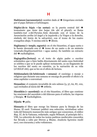 H
Hadrianum [sacramentario]: nombre dado al         Gregoriano enviado
por el papa Adriano a Carlomagno.

Hághia (de ta hágia = las santas): es la puerta central del
iconostasio que tiene dos hojas (de ahí el plural); se llama
también real o del Paraíso. Está decorado con el icono de la
Anunciación arriba (el ángel a la izquierda y la Virgen a la derecha,
símbolo del Inicio de la salvación), con el icono de los cuatro
evangelios abajo. Y encima está la   déesis.

Haghiasma (= templo, sagrario): en el rito bizantino, el agua santa o
la fuente decorada con el    icono de un santo o de un misterio
venerado (haghiasmatérion = agua santa). Es también un extracto
del   euchológhion.

Hagiográfica [lectura]: es el texto de algún padre o escritor
eclesiástico que o bien habla directamente del santo cuya festividad
se celebra o que se le puede aplicar rectamente, ya un fragmento de
los escritos del santo en cuestión, ya la narración de su vida
(cf OGLH 166), que se lee en el oficio de lectura.

Hebdomadario (de hebdomada = semana): el canónigo o monje o
religioso que durante una semana se encarga de presidir el oficio o la
misa capitular o conventual.

Hexasalmo: el conjunto invariable de seis salmos (3, 37, 62, 87, 102,
142) recitados al inicio del orthrós.

Hieratikón (= sacerdotal): en el rito bizantino, el libro que contiene
las oraciones del sacerdote o del diácono para el orthrós, las vísperas
y liturgia.  Euchológhion.

Hijuela:   palia.

Himnario: el libro que recoge los himnos para la liturgia de las
Horas. El card. Tommasi publicó una colección, sirviéndose sobre
todo del himnario manuscrito más antiguo que conocemos, el códice
Reg. X!, de la Vaticana, redactado, según Wilmart, al principio del s.
VIII. La colección de todos los textos poéticos medievales conocidos
fue llevada a cabo por Dreves y Blume, Analecta hymnica medii
aevi, con cincuenta y ocho volúmenes.


                                  40
 