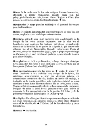 Himno de la tarde: uno de los más antiguos himnos lucernarios,
atribuido al mártir Atenágoras, muerto hacia 169. En
griego, phóshilarón; en latín, lumen hilare. Dirigido a Cristo (luz
gozosa) y concluye con una doxología trinitaria.   Luz.

Hipogonátion (= apoyo para las rodillas): es el pastoral del obispo
para los bizantinos.

Hirmós (= seguido, concatenado): el primer tropario de cada oda del
canon, empleado como modelo para otras estrofas.

Homiliario: antes del año 1.000 los libros para la celebración de la
liturgia de las Horas estaban separados; uno de ellos era el
homiliario, que contenía las lecturas patrísticas, generalmente
sacadas de las homilías de los padres de la iglesia. El que obtuvo más
difusión fue el de Warnefrido, llamado vulgarmente Pablo el
Diácono, monje de Montecasino (797?), que lo preparó por encargo
de Carlomagno, el cual escribió el prefacio recomendando la obra
para el uso litúrgico.

Homophórion: en la liturgia bizantina, la larga cinta que el obispo
lleva alrededor del cuello y que simboliza la oveja perdida que el
buen pastor (Cristo) lleva al redil (iglesia).

Hora intermedia: comprende las horas de         tercia,     sexta y
nona. Conforme a una tradición muy antigua de la iglesia, los
cristianos acostumbraron a orar por devoción privada en
determinados momentos del día, Incluso en medio del trabajo, a
imitación de la iglesia apostólica; esta tradición cristalizó en unas
oraciones a unas horas determinadas del día, en tercia, sexta y nona.
Tanto en Oriente como en Occidente se ha mantenido la costumbre
litúrgica de rezar a estas horas principalmente para unirse al
recuerdo de los acontecimientos de la pasión del Señor y de la
primera propagación del evangelio (cf OGLH 74-79).

Horológhion: libro litúrgico bizantino que contiene la parte ordinaria
del oficio cotidiano con elementos sacados de otros libros litúrgicos
como el      Menáia, del     Triódion, del    Pentekostárion y otros
formularios.

Hosanna:     aclamación.




                                  41
 