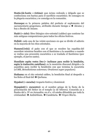 Hostia (de hostia = víctima): pan ácimo redondo y delgado que se
confecciona con harina para el sacrificio eucarístico. Se consagra en
la plegaria eucarística y se comulga en la comunión.

Hucusque: es la primera palabra del prefacio al suplemento del
sacramentario gregoriano, atribuido durante tiempo a  Alcuino y
hoy a Benito de Aniane.

Hudri (= ciclo): libro litúrgico siro-oriental (caldeo) que contiene las
más antiguas composiciones para todos los oficios festivos.

Hullalé: cada una de las veinte secciones en que se divide el salterio
en la mayoría de los ritos orientales.

Humeral [velo]: el paño con el que se recubre las espaldas del
sacerdote mientras bendice con el Santísimo a la asamblea o cuando
se realiza una procesión eucarística o se traslada el Santísimo (por
ejemplo, el jueves santo).

Humiliate capita vestra Deo (= inclinaos para recibir la bendición,
según la traducción castellana): es la monición diaconal dirigida a la
asamblea para recibir la bendición con que termina la eucaristía
(cf MR, Benedictiones solemnes; Orationes super populum).

Huthama: en el rito oriental caldeo, la bendición final al despedir a
los fieles al final del Qurbana.

Hypakoé (= escucha): tropario festivo y dominical.

Hypapánté (= encuentro): es el nombre griego de la fiesta de la
presentación del Señor en el templo (2 de febrero). Conocida ya a
finales del s. IV en Jerusalén; en el s. vil estaba difundida por toda la
cristiandad.     Ambúrbium.      Candelaria.       Virgen María.




                                   42
 