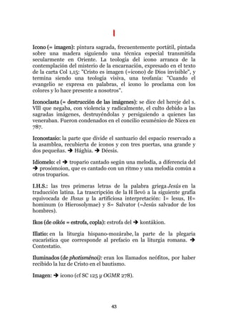 I
Icono (= imagen): pintura sagrada, frecuentemente portátil, pintada
sobre una madera siguiendo una técnica especial transmitida
secularmente en Oriente. La teología del icono arranca de la
contemplación del misterio de la encarnación, expresado en el texto
de la carta Col 1,15: "Cristo es imagen (=icono) de Dios invisible", y
termina siendo una teología visiva, una teofanía: "Cuando el
evangelio se expresa en palabras, el icono lo proclama con los
colores y lo hace presente a nosotros".

Iconoclasta (= destrucción de las imágenes): se dice del hereje del s.
Vlll que negaba, con violencia y radicalmente, el culto debido a las
sagradas imágenes, destruyéndolas y persiguiendo a quienes las
veneraban. Fueron condenados en el concilio ecuménico de Nicea en
787.

Iconostasio: la parte que divide el santuario del espacio reservado a
la asamblea, recubierta de iconos y con tres puertas, una grande y
dos pequeñas.     Hághia.     Déesis.

Idiomelo: el     tropario cantado según una melodía, a diferencia del
   prosómoion, que es cantado con un ritmo y una melodía común a
otros troparios.

I.H.S.: las tres primeras letras de la palabra griega Jesús en la
traducción latina. La trascripción de la H llevó a la siguiente grafía
equivocada de Ihsus y la artificiosa interpretación: I= lesus, H=
hominum (o Hierosolymae) y S= Salvator (=Jesús salvador de los
hombres).

Ikos (de oikós = estrofa, copla): estrofa del   kontákion.

Illatio: en la liturgia hispano-mozárabe, la parte de la plegaria
eucarística que corresponde al prefacio en la liturgia romana.
Contestatio.

Iluminados (de photisménoi): eran los llamados neófitos, por haber
recibido la luz de Cristo en el bautismo.

Imagen:     icono (cf SC 125 y OGMR 278).




                                   43
 