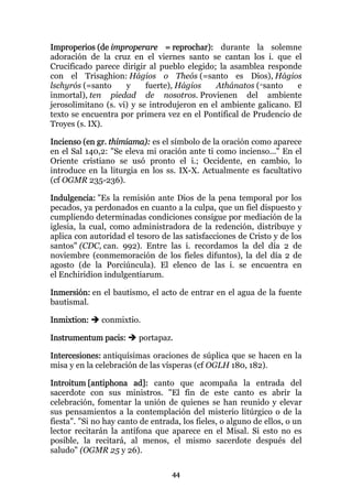 Improperios (de improperare = reprochar): durante la solemne
adoración de la cruz en el viernes santo se cantan los i. que el
Crucificado parece dirigir al pueblo elegido; la asamblea responde
con el Trisaghion: Hágios o Theós (=santo es Dios), Hágios
lschyrós (=santo     y     fuerte), Hágios   Athánatos (=santo     e
inmortal), ten piedad de nosotros. Provienen del ambiente
jerosolimitano (s. vi) y se introdujeron en el ambiente galicano. El
texto se encuentra por primera vez en el Pontifical de Prudencio de
Troyes (s. IX).

Incienso (en gr. thimiama): es el símbolo de la oración como aparece
en el Sal 140,2: "Se eleva mi oración ante ti como incienso..." En el
Oriente cristiano se usó pronto el i.; Occidente, en cambio, lo
introduce en la liturgia en los ss. IX-X. Actualmente es facultativo
(cf OGMR 235-236).

Indulgencia: "Es la remisión ante Dios de la pena temporal por los
pecados, ya perdonados en cuanto a la culpa, que un fiel dispuesto y
cumpliendo determinadas condiciones consigue por mediación de la
iglesia, la cual, como administradora de la redención, distribuye y
aplica con autoridad el tesoro de las satisfacciones de Cristo y de los
santos" (CDC, can. 992). Entre las i. recordamos la del día 2 de
noviembre (conmemoración de los fieles difuntos), la del día 2 de
agosto (de la Porciúncula). El elenco de las i. se encuentra en
el Enchiridion indulgentiarum.

Inmersión: en el bautismo, el acto de entrar en el agua de la fuente
bautismal.

Inmixtion:    conmixtio.

Instrumentum pacis:      portapaz.

Intercesiones: antiquísimas oraciones de súplica que se hacen en la
misa y en la celebración de las vísperas (cf OGLH 180, 182).

Introitum [antiphona ad]: canto que acompaña la entrada del
sacerdote con sus ministros. "El fin de este canto es abrir la
celebración, fomentar la unión de quienes se han reunido y elevar
sus pensamientos a la contemplación del misterio litúrgico o de la
fiesta". "Si no hay canto de entrada, los fieles, o alguno de ellos, o un
lector recitarán la antífona que aparece en el Misal. Si esto no es
posible, la recitará, al menos, el mismo sacerdote después del
saludo" (OGMR 25 y 26).

                                   44
 