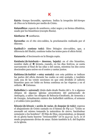 K
Kairós: tiempo favorable, oportuno. Indica la irrupción del tiempo
de Dios en la historia por medio de Cristo.

Kalamáfkion: especie de sombrero, color negro y en forma cilíndrica,
usado por los bizantinos (excepto Rusia).

Kántharos:     cantharus.

Karozutha: en el rito siro-caldeo, la proclamación realizada por el
diácono.

Kashkull (= contiene todo): libro litúrgico siro-caldeo, que, a
diferencia del Hudrá, contiene todos los textos para el oficio ferial.

Katamerós: el leccionario en la liturgia copta.

Katabasía (de katahasía = descenso, bajada): en el rito bizantino,
nombre dado al      kirmós, cuando, en los días festivos, se canta
nuevamente al final de las odas o del canon, mientras los dos coros
descienden para unirse en el centro y cantar juntos.

Kathísma (de kathízó = estoy sentado): con esta palabra se indican
las partes del oficio durante las cuales se está sentado, y también
cada una de las veinte secciones en que está dividido el salterio
bizantino para ser leído en forma continua en las vísperas y en el
orthrós.   Catismas.

Katholikós (= universal): título dado desde finales del s. Iv a algunos
obispos de algunas iglesias procedentes del patriarcado de
Antioquía, a saber: los obispos de Seleucia-Ctesifonte, de Armenia y
de Georgia. Actualmente existen dos katholikói católicos, el armeno
y el caldeo (siro-jacobita).

Kénosis (de kénosis = acción de vaciar, de despojar de todo): expresa
el abajamiento de Cristo cantado en el himno de Flp 2,7: "Cristo se
anonadó así mismo tomando la naturaleza de siervo, haciéndose
semejante a los hombres". El Hijo de Dios, encarnándose, se despojó
de su gloria hasta hacerse "irreconocible" (cf Is 53,2-3). La k. es el
modo propiamente divino de amar. Existe también la k. del Espíritu
en la iglesia.



                                  47
 
