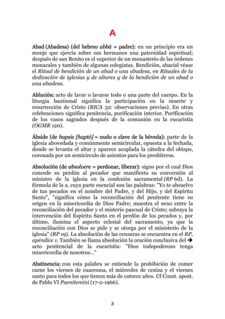 A
Abad (Abadesa) (del hebreo abbá = padre): en un principio era un
monje que ejercía sobre sus hermanos una paternidad espiritual;
después de san Benito es el superior de un monasterio de las órdenes
monacales y también de algunas colegiatas. Bendición, abacial véase
el Ritual de bendición de un abad o una abadesa, en Rituales de la
dedicación de iglesias y de altares y de la bendición de un abad o
una abadesa.

Ablución: acto de lavar o lavarse todo o una parte del cuerpo. En la
liturgia bautismal significa la participación en la muerte y
resurrección de Cristo (RICA 32: observaciones previas). En otras
celebraciones significa penitencia, purificación interior. Purificación
de los vasos sagrados después de la comunión en la eucaristía
(OGMR 120).

Ábside (de hapsis [haptó] = nudo o clave de la bóveda): parte de la
iglesia abovedada y comúnmente semicircular, opuesta a la fechada,
donde se levanta el altar y aparece acoplada la cátedra del obispo,
coronada por un semicírculo de asientos para los presbíteros.

Absolución (de absolvere = perdonar, liberar): signo por el cual Dios
concede su perdón al pecador que manifiesta su conversión al
ministro de la iglesia en la confesión sacramental (RP 6d). La
fórmula de la a. cuya parte esencial son las palabras: "Yo te absuelvo
de tus pecados en el nombre del Padre, y del Hijo, y del Espíritu
Santo", "significa cómo la reconciliación del penitente tiene su
origen en la misericordia de Dios Padre; muestra el nexo entre la
reconciliación del pecador y el misterio pascual de Cristo; subraya la
intervención del Espíritu Santo en el perdón de los pecados y, por
último, ilumina el aspecto eclesial del sacramento, ya que la
reconciliación con Dios se pide y se otorga por el ministerio de la
iglesia" (RP 19). La absolución de las censuras se encuentra en el RP,
apéndice 1. También se llama absolución la oración conclusiva del
acto penitencial de la eucaristía: "Dios todopoderoso tenga
misericordia de nosotros..."

Abstinencia: con esta palabra se entiende la prohibición de comer
carne los viernes de cuaresma, el miércoles de ceniza y el viernes
santo para todos los que tienen más de catorce años. Cf Const. apost.
de Pablo VI Paenitemini (17-2-1966).


                                  3
 