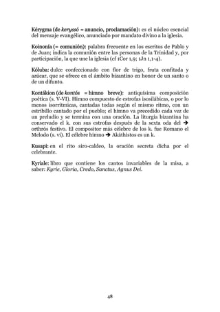 Kérygma (de keryssó = anuncio, proclamación): es el núcleo esencial
del mensaje evangélico, anunciado por mandato divino a la iglesia.

Koinonía (= comunión): palabra frecuente en los escritos de Pablo y
de Juan; indica la comunión entre las personas de la Trinidad y, por
participación, la que une la iglesia (cf 1Cor 1,9; 1Jn 1,1-4).

Kóluba: dulce confeccionado con flor de trigo, fruta confitada y
azúcar, que se ofrece en el ámbito bizantino en honor de un santo o
de un difunto.

Kontákion (de kontós = himno breve): antiquísima composición
poética (s. V-VI). Himno compuesto de estrofas isosilábicas, o por lo
menos isorrítmicas, cantadas todas según el mismo ritmo, con un
estribillo cantado por el pueblo; el himno va precedido cada vez de
un preludio y se termina con una oración. La liturgia bizantina ha
conservado el k. con sus estrofas después de la sexta oda del
orthrós festivo. El compositor más célebre de los k. fue Romano el
Melodo (s. vi). El célebre himno    Akáthistos es un k.

Kusapi: en el rito siro-caldeo, la oración secreta dicha por el
celebrante.

Kyriale: libro que contiene los cantos invariables de la misa, a
saber: Kyrie, Gloria, Credo, Sanctus, Agnus Dei.




                                 48
 