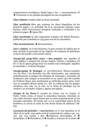 composiciones eucológicas, dando lugar a los -> sacramentarios. El
  Veronense es un ejemplo prestigioso de esta recopilación.

Liber ordinum: nombre dado al ritual mozárabe.

Liber pontificalis: libro que contiene los datos biográficos de los
primeros papas y su actividad. En él se encuentran noticias, como
fuentes, sobre innovaciones litúrgicas realizadas o atribuidas a los
primeros papas.      Agnus Dei.

Liber sacerdotalis: la más importante tentativa del Ritual Romano,
publicado por Castellani en 1555 para uso de los sacerdotes.

Liber sacramentorum:       Sacramentario.

Lité (= súplica): en el rito bizantino, la gran oración de súplica que se
hace durante la procesión de las vísperas. Se compone de peticiones
en favor del pueblo y del mundo entero.

Liturgia (del griego léiton érgon = obra popular): hoy significa el
culto público e integral del cuerpo místico, Cabeza y miembros (cf
SC 7). En la iglesia griega tiene un sentido más restringido: significa
la eucaristía (= la divina liturgia).

Liturgia [griega de Santiago]: es un Ordinarium Missae completo
con los ritos y las fórmulas con ella relacionados, que representa
probablemente el antiguo rito litúrgico de Antioquía y Jerusalén. El
testimonio más antiguo se encuentra en un canon (32) del concilio
de Trullano (692); pero ciertamente se celebraba mucho antes. Cayó
casi en completo desuso desde el s. XII. La celebran hoy los griegos
ortodoxos una sola vez al año, en la fiesta de Santiago (23 de
octubre), en Jerusalén, Chipre y alguna otra iglesia.

Liturgia de las Horas: la oración de Cristo, con su cuerpo, al
Padre. "Cristo Jesús, al tomar la naturaleza humana, introdujo en
este exilio terrestre aquel himno que se canta perpetuamente en las
moradas celestiales. El mismo une a sí la comunidad entera de los
hombres y la asocia al canto de este divino himno de alabanza" (SC
83).

Lucernario (de lychnikón = lucernarium): en el rito bizantino es el
oficio de la tarde, cuya parte central comprende los salmos 140, 141,
129, 116, con cuadro a diez           estiqueros intercalados, el
doxastikón, el     theotókion, el   éisodos y el himno de la tarde (


                                   51
 