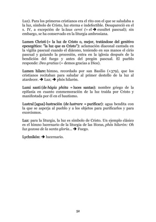 Luz). Para los primeros cristianos era el rito con el que se saludaba a
la luz, símbolo de Cristo, luz eterna e indefectible. Desapareció en el
s. IV, a excepción de la laus cerei (= el        exsultet pascual); sin
embargo, se ha conservado en la liturgia ambrosiana.

Lumen Christi (= la luz de Cristo o, mejor, tratándose del genitivo
epexegético: "la luz que es Cristo"): aclamación diaconal cantada en
la vigilia pascual cuando el diácono, teniendo en sus manos el cirio
pascual y guiando la procesión, entra en la iglesia después de la
bendición del fuego y antes del pregón pascual. El pueblo
responde: Deo gratias (= demos gracias a Dios).

Lumen hilare: himno, recordado por san Basilio (+379), que los
cristianos recitaban para saludar al primer destello de la luz al
atardecer.    Luz;   phós hilarón.

Lumi santi (de hágia phóta = luces santas): nombre griego de la
epifanía en cuanto conmemoración de la luz traída por Cristo y
manifestada por él en el bautismo.

Lustral [agua]-lustración (de lustrare = purificar): agua bendita con
la que se asperja al pueblo y a los objetos para purificarlos y para
exorcismos.

Luz: para la liturgia, la luz es símbolo de Cristo. Un ejemplo clásico
es el himno lucernario de la liturgia de las Horas, phós hilarón: Oh
luz gozosa de la santa gloria...    Fuego.

Lychnikón:     lucernario.




                                  52
 