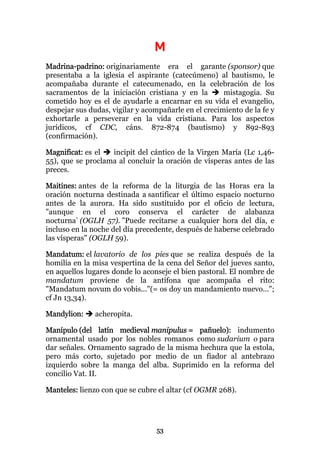 M
Madrina-padrino: originariamente era el garante (sponsor) que
presentaba a la iglesia el aspirante (catecúmeno) al bautismo, le
acompañaba durante el catecumenado, en la celebración de los
sacramentos de la iniciación cristiana y en la        mistagogia. Su
cometido hoy es el de ayudarle a encarnar en su vida el evangelio,
despejar sus dudas, vigilar y acompañarle en el crecimiento de la fe y
exhortarle a perseverar en la vida cristiana. Para los aspectos
jurídicos, cf CDC, cáns. 872-874 (bautismo) y 892-893
(confirmación).

Magnificat: es el  incipit del cántico de la Virgen María (Lc 1,46-
55), que se proclama al concluir la oración de vísperas antes de las
preces.

Maitines: antes de la reforma de la liturgia de las Horas era la
oración nocturna destinada a santificar el último espacio nocturno
antes de la aurora. Ha sido sustituido por el oficio de lectura,
"aunque en el coro conserva el carácter de alabanza
nocturna" (OGLH 57). "Puede recitarse a cualquier hora del día, e
incluso en la noche del día precedente, después de haberse celebrado
las vísperas" (OGLH 59).

Mandatum: el lavatorio de los pies que se realiza después de la
homilía en la misa vespertina de la cena del Señor del jueves santo,
en aquellos lugares donde lo aconseje el bien pastoral. El nombre de
mandatum proviene de la antífona que acompaña el rito:
"Mandatum novum do vobis..."(= os doy un mandamiento nuevo...";
cf Jn 13,34).

Mandylion:     acheropita.

Manípulo (del latín medieval manipulus = pañuelo): indumento
ornamental usado por los nobles romanos como sudarium o para
dar señales. Ornamento sagrado de la misma hechura que la estola,
pero más corto, sujetado por medio de un fiador al antebrazo
izquierdo sobre la manga del alba. Suprimido en la reforma del
concilio Vat. II.

Manteles: lienzo con que se cubre el altar (cf OGMR 268).




                                 53
 