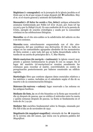 Maphriano (= consagrador): en la jerarquía de la iglesia jacobita es el
título que se da al que ocupa el cargo después del      katholikós. Hoy
el m. es el vicario general y asistente del katholikós.

Maranathá (= El Señor ha venido o Ven, Señor): antigua aclamación
aramaica testimoniada por Pablo (cf 1Cor 16,22), por Juan (cf Ap
22,20) y por la Didajé (10,6). Es una confesión de fe en la parusía de
Cristo, ejemplo de oración cristológica y usada por la comunidad
cristiana en las celebraciones litúrgicas.

Marmítha: en el rito siro-caldeo es la subdivisión del salterio en dos
o en tres sesiones.

Maronita: rama estrechamente emparentada con el rito siro-
antioqueno, del que constituye una derivación. El rito m. halla su
origen en las comunidades agrupadas alrededor de los monasterios
de Siria central, y ante todo del que se había desarrollado sobre la
tumba de un asceta de principios del s. V, Mar Marón.

Mártir-martyrium (de martyría = testimonio): la iglesia veneró muy
pronto a quienes testimoniaron la propia fe con su sangre. En el
lugar del martirio (el martyrium) se reunían anualmente los
cristianos para recordar al mártir, convirtiéndolo en centro de
peregrinación posteriormente por haberse construido un edificio
sagrado.

Martirologio: libro que contiene algunos datos esenciales relativos a
los mártires y santos, incluidos en el calendario según el día de su
muerte o de su conmemoración litúrgica.

Matroneo (de matrona = señora): lugar reservado a las señoras en
las antiguas basílicas.

Mediante die festo, in: en el rito bizantino es la fiesta que recuerda el
día 25 después de pascua, que se celebra el miércoles entre la cuarta
y quinta semanas después de pascua. La fiesta se fundamenta en el
texto de Jn 7,14-30.

Mediator Dei: encíclica fundamental sobre la liturgia, emanada por
Pío XII el día 20 de noviembre de 1947.

Megalinario (de megalynó=magnífico): retornelo de los   troparios
de la novena oda del canon, que inicia con la primera palabra del
Magníficat.


                                   54
 
