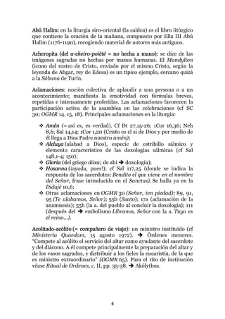 Abú Halim: en la liturgia siro-oriental (la caldea) es el libro litúrgico
que contiene la oración de la mañana, compuesto por Ella III Abú
Halim (1176-1190), recogiendo material de autores más antiguos.

Acheropita (del a-cheiro-poiété = no hecha a mano): se dice de las
imágenes sagradas no hechas por manos humanas. El Mandylion
(icono del rostro de Cristo, enviado por el mismo Cristo, según la
leyenda de Abgar, rey de Edesa) es un típico ejemplo, cercano quizá
a la Sábana de Turín.

Aclamaciones: noción colectiva de aplaudir a una persona o a un
acontecimiento; manifiesta la emotividad con fórmulas breves,
repetidas e intensamente proferidas. Las aclamaciones favorecen la
participación activa de la asamblea en las celebraciones (cf SC
30; OGMR 14, 15, 18). Principales aclamaciones en la liturgia:

      Amén (= así es, es verdad). Cf Dt 27,15-26; 1Cor 16,36; Neh
      8,6; Sal 14,14; 1Cor 1,20 (Cristo es el sí de Dios y por medio de
      él llega a Dios Padre nuestro amén);
      Aleluya (alabad a Dios), especie de estribillo sálmico y
      elemento característico de las doxologías sálmicas (cf Sal
      148,1-4; 150);
      Gloria (del griego dóxa; de ahí     doxología);
      Hosanna (¡ayuda, pues!); cf Sal 117,25 (donde se indica la
      respuesta de los sacerdotes: Bendito el que viene en el nombre
      del Señor, frase introducida en el Sanctus). Se halla ya en la
      Didajé 10,6;
      Otras aclamaciones en OGMR 30 (Señor, ten piedad); 89, 91,
      95 (Te alabamos, Señor); 55b (Santo); 17a (aclamación de la
      anamnesis); 55h (la a. del pueblo al concluir la doxología); 111
      (después del      embolismo Líbranos, Señor con la a. Tuyo es
      el reino...).

Acolitado-acólito (= compañero de viaje): un ministro instituido (cf
Ministeria Quaedam, 15 agosto 1972).                 Órdenes menores.
“Compete al acólito el servicio del altar como ayudante del sacerdote
y del diácono. A él compete principalmente la preparación del altar y
de los vasos sagrados, y distribuir a los fieles la eucaristía, de la que
es ministro extraordinario” (OGMR 65). Para el rito de institución
véase Ritual de Ordenes, c. II, pp. 35-38.     Akólythos.




                                   4
 