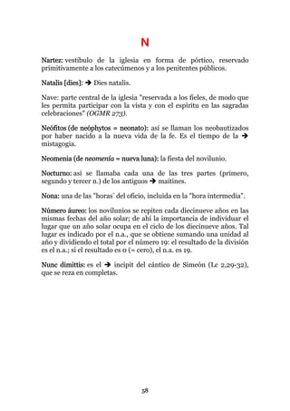 N
Nartez: vestíbulo de la iglesia en forma de pórtico, reservado
primitivamente a los catecúmenos y a los penitentes públicos.

Natalis [dies]:   Dies natalis.

Nave: parte central de la iglesia "reservada a los fieles, de modo que
les permita participar con la vista y con el espíritu en las sagradas
celebraciones" (OGMR 273).

Neófitos (de neóphytos = neonato): así se llaman los neobautizados
por haber nacido a la nueva vida de la fe. Es el tiempo de la
mistagogia.

Neomenia (de neomenía = nueva luna): la fiesta del novilunio.

Nocturno: así se llamaba cada una de las tres partes (primero,
segundo y tercer n.) de los antiguos maitines.

Nona: una de las "horas" del oficio, incluida en la "hora intermedia".

Número áureo: los novilunios se repiten cada diecinueve años en las
mismas fechas del año solar; de ahí la importancia de individuar el
lugar que un año solar ocupa en el ciclo de los diecinueve años. Tal
lugar es indicado por el n.a., que se obtiene sumando una unidad al
año y dividiendo el total por el número 19: el resultado de la división
es el n.a.; si el resultado es 0 (= cero), el n.a. es 19.

Nunc dimittis: es el   incipit del cántico de Simeón (Lc 2,29-32),
que se reza en completas.




                                  58
 