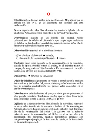 O
O [antífonas]: se llaman así las siete antífonas del Magníficat que se
cantan del día 17 al 23 de diciembre por iniciarse con esta
exclamación.

Octava: espacio de ocho días, durante los cuales la iglesia celebra
una fiesta. Actualmente sólo existe la o. de navidad y de pascua.

Ocurrencia: es cuando en un mismo día ocurren varias
celebraciones. Se celebra el oficio de la que ocupa lugar preferente
en la tabla de los días litúrgicos (cf Normas universales sobre el año
litúrgico y sobre el calendario 60 y 59).

Odas (de odái = cantos): en el rito bizantino son:

  1) los cánticos bíblicos del  orthrós,
  2) el conjunto de troparios poéticos del    canon.

Ofertorio: tiene lugar después de la consagración en la eucaristía,
cuando la iglesia reunida ofrece al Padre, en el Espíritu Santo, el
cuerpo y la sangre de su Hijo Jesucristo. En este momento también
los fieles se ofrecen a sí mismos (cf OGMR 55f).

Oficio divino:   Liturgia de las Horas.

Oficio de tinieblas: antiguamente se rezaba o cantaba por la mañana
los maitines y los laudes del jueves, viernes y sábado santos, en los
que se apagaba gradualmente las quince velas colocadas en el
candelero triangular.

Ofrendas: son principalmente el pan y el vino que se presentan al
altar para la eucaristía. También se pueden aportar otras donaciones
para los pobres o para la iglesia (cf OGMR 49-50).

Ogdóada: es la semana de ocho días, símbolo de eternidad, porque el
número ocho trasciende la semana e indica el día escatológico.
Además, el octavo día que sigue al séptimo (= sábado) es el domingo,
día de la resurrección del Señor (1Ts 5,2-10). Por la relación
existente entre la resurrección del Señor en el octavo día y la
celebración del bautismo, muchos baptisterios antiguos son
octogonales (por ejemplo, el de San Juan de Letrán, el de Santa Sofía
en Constantinopla, etc.).


                                  59
 