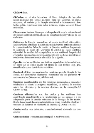 Oikós:    ikos.

Októechos: en el rito bizantino, el libro litúrgico de los ocho
tonos. Contiene los textos poéticos para las vísperas, el oficio
nocturno, el orthrós y la liturgia dominical e infrasemanal. Los
textos están repartidos para ocho semanas, según los ocho tonos
musicales.

Oleos santos: los tres óleos que el obispo bendice en la misa crismal
del jueves santo: el crisma, el óleo de los catecúmenos y el óleo de los
enfermos.

Onitha: en la liturgia siro-caldea, el canto antifonal alternativo.
Existen varias antífonas, a saber: la onitha de Bem, antífona antes de
la comunión de los fieles; la onitha de Quanke, antífona después de
la salmodia al inicio del Qurbana; la onitha de Rase, antífona
ofertorial; la onitha del evanghelion, canto antifonal después del
evangelio, acompañado procesionalmente por los fieles mientras se
conducen a los catecúmenos a la salida de la iglesia.

Opus Dei: en los ambientes monásticos, especialmente benedictinos,
se llama así al oficio divino (cf Regla de san Benito, cap. 43),
considerado como dominicum servitium.

Oracional: el libro que contiene las oraciones para la liturgia de las
Horas. Se encuentran elementos esparcidos en los primeros
sacramentarlos (Veronense y Gelasiano).

Oraciones presidenciales: son las oraciones reservadas al sacerdote
celebrante, a saber: la plegaria eucarística, la colecta, la oración
sobre las ofrendas y la oración después de la comunión (cf
OGMR 10-13).

Oraciones sálmicas: las o.s., los títulos y las antífonas han
contribuido grandemente a la inteligencia de los salmos y a su
adaptación para la oración cristiana de la liturgia de las Horas.
Según la norma de la antigua tradición, se rezan concluido el salmo y
después de observar un momento de silencio (cf OGLH 110,112).

Orarion: en los ritos orientales, la estola diaconal, adornada con tres
cruces.

Oratio dominica (= oración del Señor): es el Padrenuestro.



                                  60
 