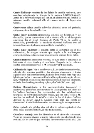 Oratio fidelium (= oración de los fieles): la oración universal, que
concluye actualmente la liturgia de la palabra (cf OGMR 45-47).
Antes de la reforma litúrgica del Vat. II, en el rito romano se tenía la
solemne oración universal sólo el viernes santo.            Deprecatio
Gelasii.

Oratio super oblata: oración sobre las ofrendas, antes del prefacio;
antiguamente se llamaba Secreta.

Oratio super populum: antiquísima oración de bendición y de
despedida, que se conservó en el rito romano sólo en el tiempo de
cuaresma. En el Misal Romano de Pablo VI se ha vuelto a
restaurarla, precediendo la monición diaconal: Inclinase vos ad
benedictionem (= inclinaos para recibir la bendición).

Oratio super sindonem (= oración sobre el corporal): en el rito
ambrosiano, la antigua oración que seguía a la antífona post
evangelium; hoy es la oración que concluye la oración de los fieles.

Ordenes menores: antes de la reforma, los o.m. eran: el ostiariado, el
lectorado, el exorcistado y el acolitado. Después de la reforma
existen sólo dos ministerios: el lectorado y el   acolitado.

Ordinario del lugar: "Por el nombre de o.d.l. se entienden en derecho,
además del romano pontífice, los obispos diocesanos y todos
aquellos que, aun interinamente, han sido nombrados para regir una
iglesia particular o una comunidad a ella equiparada según el can.
368, y también quienes en ellas tienen potestad ejecutiva ordinaria,
es decir, los vicarios generales y episcopales" (cf CDC, can. 134).

Ordines Romani: junto a los sacramentarios (eucología) y
leccionarios (lecturas), encontramos en la antigüedad los libros de
los Ordines. Contienen las ceremonias de las celebraciones
litúrgicas. Se escribieron en varias épocas, que van del s. vio al x. M.
Andrieu ha realizado la edición crítica de los O.R. (Les Ordines
Romani du moyen age, I-V, Lovaina 1931-1961), que consta de
cincuenta O.R. subdivididos en diez secciones según los argumentos.

Ordo: equivale a la palabra rito; así, el ordo missae equivale al rito
de la misa; el ordo baptismi, al rito del bautismo.

Orthrós (= aurora): para los bizantinos es el oficio del amanecer.
Tiene un esquema diverso y mucho más amplio que el oficio del rito
romano. En los días en que se celebra la eucaristía se une a ella. Con

                                  61
 