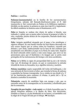 P
Padrino: = madrina.

Paduense [sacramentario]: en la familia de los sacramentarios
Gregorianos, además del llamado Hadrianum existe el P. (del
manuscrito n. D47 conservado en Padua en la biblioteca capitular),
dividido en dos partes; la primera es más rica (136 ff.) e importante.
Es dificil establecer la historia entre el Hadrianum y el P.

Palia: en España se usaban dos clases de palias o hijuela; una
redonda (= palia), que se ponía sobre la forma al preparar el cáliz; la
otra, cuadrada, puesta dentro de los corporales, llamada desde muy
antiguo hijuela.

Palio: insignia pontifical otorgada por el papa a los arzobispos y
algunos obispos. Es una banda circular de lana blanca decorada con
seis cruces negras que se coloca sobre los hombros, cayendo por
delante y por atrás, confeccionado con la lana de dos corderos que
anualmente son ofrecidos al papa en la fiesta de santa Inés. Especie
de dosel colocado sobre cuatro o más varas largas, que sirve en las
procesiones para que el Santísimo o la imagen que se porta sean
protegidos de las inclemencias del tiempo o de otros accidentes.

Palma: en la Biblia es signo de prosperidad (Sal 91,12) y de victoria
(Ap 7,9). El domingo de ramos, en que se conmemora la entrada
triunfal de Jesús en Jerusalén, la p. significa victoria y martirio.

Paloma eucarística: copón suspendido del techo del baldaquín, o de
una ménsula de hierro junto al altar, que tomaba la forma de paloma
y guardaba las formas consagradas. La p. estaba en uso desde el s. V
en los bautisterios para contener el crisma. A partir del s. XI se
destinó a custodiar la eucaristía.

Palmatoria: especie de candelero bajo con mango y pie, que se
encendía antes de la consagración en la eucaristía y alumbraba para
dar la comunión.

Panaghía (de pan-haghía = toda santa): es el título honorífico que la
iglesia bizantina atribuye a la Madre de Dios. Por derivación,
también se llama p. al pan bendecido en su honor y al medallón con
la efigie de la Virgen llevada por el obispo. Encólpio.



                                  63
 