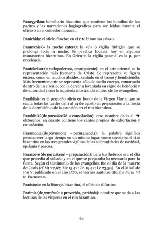 Panegyrikón: homiliario bizantino que contiene las homilías de los
padres y las narraciones hagiográficas para ser leídas durante el
oficio o en el comedor monacal.

Panichída: el oficio fúnebre en el rito bizantino eslavo.

Pannychís (= la noche entera): la vela o vigilia litúrgica que se
prolonga toda la noche. Se practica todavía hoy en algunos
monasterios bizantinos. En Oriente, la vigilia pascual es la p. por
excelencia.

Pantokrátor (= todopoderoso, omnipotente): en el arte oriental es la
representación más frecuente de Cristo. Se representa su figura
entera, como en muchos ábsides, sentado en el trono y bendiciendo.
Más frecuentemente se representa sólo de medio cuerpo, enmarcado
dentro de un círculo, con la derecha levantada en signo de bendecir y
de autoridad y con la izquierda mostrando el libro de los evangelios.

Paráklisis: es el pequeño oficio en honor de la Virgen María, que se
canta todas las tardes del 1 al 14 de agosto en preparación a la fiesta
de la dormición o de la asunción en el rito bizantino.

Paraklitikí (de parakletiké = consolación): otro nombre dado al
októechos, en cuanto contiene los cantos propios de exhortación y
consolación.

Paramonia (de paramoné = permanencia): la palabra significa
permanecer largo tiempo en un mismo lugar, como sucede en el rito
bizantino en las tres grandes vigilias de las solemnidades de navidad,
epifanía y pascua.

Parasceve (de paraskeué = preparación): para los hebreos era el día
que precedía al sábado y en el que se preparaba lo necesario para la
fiesta. Según el testimonio de los evangelios, fue el día de la muerte
de Jesús (cf Mt 27,62; Mc 15,42; Jn 19,42; Lc 23,54). En el Misal de
Pío V, publicado en el año 1570, el viernes santo se titulaba Feria VI
in Parasceve.

Parástasis: en la liturgia bizantina, el oficio de difuntos.

Parimía (de paroimía = proverbio, parábola): nombre que se da a las
lecturas de las vísperas en el rito bizantino.




                                    64
 