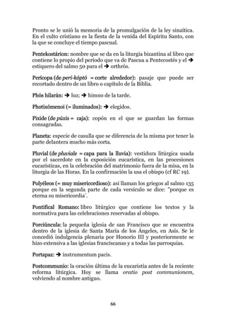 Pronto se le unió la memoria de la promulgación de la ley sinaítica.
En el culto cristiano es la fiesta de la venida del Espíritu Santo, con
la que se concluye el tiempo pascual.

Pentekostárion: nombre que se da en la liturgia bizantina al libro que
contiene lo propio del período que va de Pascua a Pentecostés y el
estiquero del salmo 50 para el   orthrós.

Perícopa (de peri-kóptó = corte alrededor): pasaje que puede ser
recortado dentro de un libro o capítulo de la Biblia.

Phós hilarán:    luz;   himno de la tarde.

Photixómenoi (= iluminados):      elegidos.

Pixide (de púxis = caja): copón en el que se guardan las formas
consagradas.

Planeta: especie de casulla que se diferencia de la misma por tener la
parte delantera mucho más corta.

Pluvial (de pluviale = capa para la lluvia): vestidura litúrgica usada
por el sacerdote en la exposición eucarística, en las procesiones
eucarísticas, en la celebración del matrimonio fuera de la misa, en la
liturgia de las Horas. En la confirmación la usa el obispo (cf RC 19).

Polyéleos (= muy misericordioso): así llaman los griegos al salmo 135
porque en la segunda parte de cada versículo se dice: "porque es
eterna su misericordia".

Pontifical Romano: libro litúrgico que contiene los textos y la
normativa para las celebraciones reservadas al obispo.

Porciúncula: la pequeña iglesia de san Francisco que se encuentra
dentro de la iglesia de Santa María de los Ángeles, en Asís. Se le
concedió indulgencia plenaria por Honorio III y posteriormente se
hizo extensiva a las iglesias franciscanas y a todas las parroquias.

Portapaz:    instrumentum pacis.

Postcommunio: la oración última de la eucaristía antes de la reciente
reforma litúrgica. Hoy se llama oratio post communionem,
volviendo al nombre antiguo.



                                  66
 