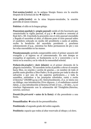 Post nomina [oratio]: en la antigua liturgia franca era la oración
después de la lectura de los dípticos.

Post pridie [oratio]: en la misa hispano-mozárabe, la oración
parecida al canon romano.

Potérion: el cáliz en la lengua griega.

Praeconium paschale (= pregón pascual): unido al rito lucernario que
caracterizaba la vigilia pascual, el p.p. o      exsultet se remonta al
final del s. III. Concluida la procesión con el cirio pascual encendido
y llegado el sacerdote al altar, el diácono pone el cirio pascual sobre
el candelero colocado en medio del presbiterio o junto al ambón,
recibe la bendición del sacerdote presidente y proclama
solemnemente el p.p., mientras los fieles permanecen de pie y con
las velas encendidas en las manos.

Precatecumenado: período comprendido entre el primer anuncio del
evangelio y el ingreso en el catecumenado. En este tiempo se
evangeliza al aspirante, se fundamenta su fe y conversión y se le
inicia en la oración y en la vida de la comunidad eclesial.

Prefacio (de praefari = decir delante): es el primer elemento de la
plegaria eucarística. "El sacerdote invita al pueblo a elevar el corazón
hacia Dios, en oración y acción de gracias...; en nombre de todo el
pueblo santo glorifica a Dios Padre y le da gracias por toda la obra de
salvación o por uno de sus aspectos particulares...; y toda la
asamblea, uniéndose a las jerarquías celestiales, canta o recita
el Sanctus" (OGMR 54-55 a-b). Estructuralmente, el p. se inicia con
un diálogo, una introducción (Vere dignum...), el embolismo central
(Quia...), una introducción al Sanctus (Unde et nos...; Et ideo...) y se
concluye lógicamente con la aclamación del Trisághión (Sanctus,
sanctus, sanctus).

Preorté (De pró-eorté = antes de la fiesta): el día precedente a una
fiesta.

Presantificados:    misa de los presantificados.

Presbiterado: el segundo grado del orden sagrado.

Presbiterio: espacio que rodea al altar reservado al obispo y al clero.




                                   67
 