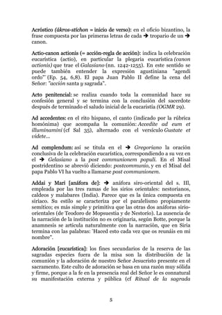Acróstico (ákros-stíchon = inicio de verso): en el oficio bizantino, la
frase compuesta por las primeras letras de cada     tropario de un
canon.

Actio-canon actionis (= acción-regla de acción): indica la celebración
eucarística (actio), en particular la plegaria eucarística (canon
actionis) que trae el Galasiano (nn. 1242-1255). En este sentido se
puede también entender la expresión agustiniana "agendi
ordo"" (Ep. 54, 6,8). El papa Juan Pablo II define la cena del
Señor: "acción santa y sagrada".

Acto penitencial: se realiza cuando toda la comunidad hace su
confesión general y se termina con la conclusión del sacerdote
después de terminado el saludo inicial de la eucaristía (OGMR 29).

Ad accedentes: en el rito hispano, el canto (indicado por la rúbrica
homónima) que acompaña la comunión: Accedite ad eum et
illuminamini (cf Sal 35), alternado con el versículo Gustate et
videte...

Ad complendum: así se titula en el            Gregoriano la oración
conclusiva de la celebración eucarística, correspondiendo a su vez en
el     Gelasiano a la post communionem populi. En el Misal
postridentino se abrevió diciendo: postcommunio, y en el Misal del
papa Pablo VI ha vuelto a llamarse post communionem.

Addai y Mari [anáfora de]:           anáfora siro-oriental del s. IIl,
empleada por las tres ramas de los sirios orientales: nestorianos,
caldeos y malabares (India). Parece que es la única compuesta en
siríaco. Su estilo se caracteriza por el paralelismo propiamente
semítico; es más simple y primitiva que las otras dos anáforas sirio-
orientales (de Teodoro de Mopsuestia y de Nestorio). La ausencia de
la narración de la institución no es originaria, según Botte, porque la
anamnesis se articula naturalmente con la narración, que en Siria
termina con las palabras: "Haced esto cada vez que os reunáis en mi
nombre".

Adoración [eucarística]: los fines secundarios de la reserva de las
sagradas especies fuera de la misa son la distribución de la
comunión y la adoración de nuestro Señor Jesucristo presente en el
sacramento. Este culto de adoración se basa en una razón muy sólida
y firme, porque a la fe en la presencia real del Señor le es connatural
su manifestación externa y pública (cf Ritual de la sagrada


                                  5
 