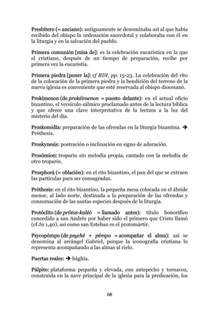 Presbítero (= anciano): antiguamente se denominaba así al que había
recibido del obispo la ordenación sacerdotal y colaboraba con él en
la liturgia y en la salvación del pueblo.

Primera comunión [misa de]: es la celebración eucarística en la que
el cristiano, después de un tiempo de preparación, recibe por
primera vez la eucaristía.

Primera piedra [poner la]: cf RDI, pp. 15-23. La celebración del rito
de la colocación de la primera piedra y la bendición del terreno de la
nueva iglesia es conveniente que esté reservada al obispo diocesano.

Prokímenon (de prokéimenon = puesto delante): en el actual oficio
bizantino, el versículo sálmico proclamado antes de la lectura bíblica
y que ofrece una clave interpretativa de la lectura a la luz del
misterio del día.

Proskomidía: preparación de las ofrendas en la liturgia bizantina.
Próthesis.

Proskynesis: postración o inclinación en signo de adoración.

Prosómion: tropario sin melodía propia, cantado con la melodía de
otro tropario.

Prosphorá (= oblación): en el rito bizantino, el pan del que se extraen
las partículas para ser consagradas.

Próthesis: en el rito bizantino, la pequeña mesa colocada en el ábside
menor, al lado norte, destinada a la preparación de las ofrendas y
consumación de las santas especies después de la liturgia.

Protóclito (de prótos-kaléó = llamado antes): título honorífico
concedido a san Andrés por haber sido el primero que Cristo llamó
(cf Jn 1,40), así como san Esteban es el protomártir.

Psycopómpo (de psyché + pémpo = acompañar el alma): así se
denomina al arcángel Gabriel, porque la iconografía cristiana lo
representa acompañando a las almas al cielo.

Puertas reales:   hághía.

Púlpito: plataforma pequeña y elevada, con antepecho y tornavoz,
construida en la nave principal de la iglesia para la predicación, los


                                  68
 
