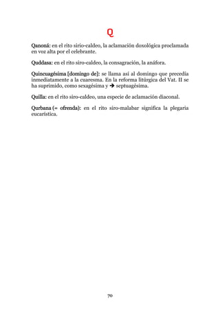 Q
Qanoná: en el rito sirio-caldeo, la aclamación doxológica proclamada
en voz alta por el celebrante.

Quddasa: en el rito siro-caldeo, la consagración, la anáfora.

Quincuagésima [domingo de]: se llama así al domingo que precedía
inmediatamente a la cuaresma. En la reforma litúrgica del Vat. II se
ha suprimido, como sexagésima y    septuagésima.

Quilla: en el rito siro-caldeo, una especie de aclamación diaconal.

Qurbana (= ofrenda): en el rito siro-malabar significa la plegaria
eucarística.




                                  70
 
