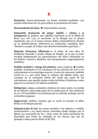 R
Recitación: lectura-declamada en forma recitativo-melódica, con
simples inflexiones de voz para indicar la puntuación del texto.

Recomendación del alma:       Commendatio animae.

Rationabilis (traducción del griego: loghiké = relativo a la
inteligencia): la palabra, que significa espiritual ya en la Biblia (cf
Rom 12,1; 1Pe 2,2), se encuentra en la liturgia con el mismo
significado. Así, en el canon romano define rationabilem la ofrenda
en la epiclésis Quam oblationem. La traducción castellana dice:
"Bendice y acepta, oh Padre, esta ofrenda haciéndola espiritual..."

Rationale Divinorum Officiorum: es el título de una obra de
Guillermo Durando (+1296), obispo de Mende, en la que el autor
recopila íntegramente las prescripciones del oficio contenidas en
los Ordines romani y dándoles una interpretación exageradamente
simbólica.

Redditio symboli (= entrega del símbolo): como existía la   traditio
symboli, consistente en la enseñanza de los artículos de la fe a los
catecúmenos en los domingos tercero y cuarto de cuaresma, también
existía la r.s., que tenía lugar la mañana del sábado santo, que
consistía en la recitación oficial del credo por parte de los
catecúmenos, que aquella misma noche recibirían el bautismo, como
signo de su creencia y de haberlo meditado.

Refrigerium: antigua costumbre cristiana de comer junto a la tumba
de un difunto, reservando parte de la comida para él. San Ambrosio
en el s. IV lo prohibió a los cristianos por la estrecha analogía con las
costumbres paganas.

Regina Coeli: antífona mariana que se recita al concluir el oficio
divino en el tiempo pascual.

Reliquias [culto de las]: los restos mortales o los objetos o vestidos
pertenecientes a un santo fueron venerados desde antiguo por la
iglesia. La veneración de las r. tiene como fin único proclamar las
maravillas que Cristo ha realizado en sus siervos, que son un
ejemplo a imitar por los fieles (cf SC III).




                                   71
 