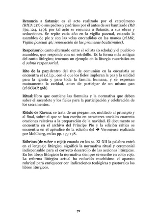 Renuncia a Satanás: es el acto realizado por el catecúmeno
(RICA 217) o sus padres y padrinos por él antes de ser bautizado (RB
73a, 124, 149); por tal acto se renuncia a Satanás, a sus obras y
seducciones. Se repite cada año en la vigilia pascual, estando la
asamblea de pie y con las velas encendidas en las manos (cf MR,
Vigilia pascual 46; renovación de las promesas bautismales).

Responsorio: canto alternado entre el solista (o schola) y el pueblo o
asamblea, que responde con un estribillo. Es la forma más antigua
del canto litúrgico; tenemos un ejemplo en la liturgia eucarística en
el salmo responsorial.

Rito de la paz: dentro del rito de comunión en la eucaristía se
encuentra el r.d.l.p., con el que los fieles imploran la paz y la unidad
para la iglesia y para toda la familia humana, y se expresan
mutuamente la caridad, antes de participar de un mismo pan
(cf OGMR 56b).

Ritual: libro que contiene las fórmulas y la normativa que deben
saber el sacerdote y los fieles para la participación y celebración de
los sacramentos.

Rótulo de Rávena: se trata de un pergamino, mutilado al principio y
al final, sobre el que se han escrito en caracteres unciales cuarenta
oraciones relativas a la preparación de la navidad. El documento se
encuentra en el archivo del Príncipe Pío y la edición crítica se
encuentra en el apéndice de la edición del       Veronense realizada
por Mohlberg, en las pp. 173-178.

Rúbricas (de ruber = rojo): cuando en los ss. XI-XII la palabra entró
en el lenguaje litúrgico, significó la normativa ritual y ceremonial
indispensable para el correcto desarrollo de las acciones litúrgicas.
En los libros litúrgicos la normativa siempre se escribe en color rojo.
La reforma litúrgica actual ha reducido muchísimo el aparato
rubrical para enriquecer con indicaciones teológicas y pastorales los
libros litúrgicos.




                                  72
 