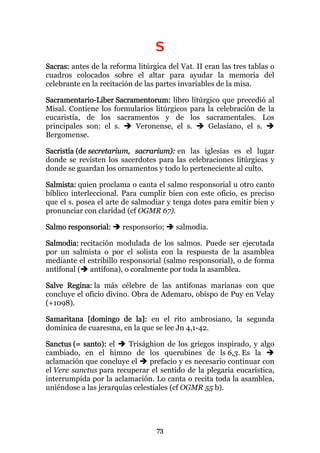 S
Sacras: antes de la reforma litúrgica del Vat. II eran las tres tablas o
cuadros colocados sobre el altar para ayudar la memoria del
celebrante en la recitación de las partes invariables de la misa.

Sacramentario-Liber Sacramentorum: libro litúrgico que precedió al
Misal. Contiene los formularios litúrgicos para la celebración de la
eucaristía, de los sacramentos y de los sacramentales. Los
principales son: el s.    Veronense, el s.      Gelasiano, el s.
Bergomense.

Sacristía (de secretarium, sacrarium): en las iglesias es el lugar
donde se revisten los sacerdotes para las celebraciones litúrgicas y
donde se guardan los ornamentos y todo lo perteneciente al culto.

Salmista: quien proclama o canta el salmo responsorial u otro canto
bíblico interleccional. Para cumplir bien con este oficio, es preciso
que el s. posea el arte de salmodiar y tenga dotes para emitir bien y
pronunciar con claridad (cf OGMR 67).

Salmo responsorial:     responsorio;     salmodia.

Salmodia: recitación modulada de los salmos. Puede ser ejecutada
por un salmista o por el solista con la respuesta de la asamblea
mediante el estribillo responsorial (salmo responsorial), o de forma
antifonal ( antífona), o coralmente por toda la asamblea.

Salve Regina: la más célebre de las antífonas marianas con que
concluye el oficio divino. Obra de Ademaro, obispo de Puy en Velay
(+1098).

Samaritana [domingo de la]: en el rito ambrosiano, la segunda
dominica de cuaresma, en la que se lee Jn 4,1-42.

Sanctus (= santo): el    Trisághion de los griegos inspirado, y algo
cambiado, en el himno de los querubines de ls 6,3. Es la
aclamación que concluye el      prefacio y es necesario continuar con
el Vere sanctus para recuperar el sentido de la plegaria eucarística,
interrumpida por la aclamación. Lo canta o recita toda la asamblea,
uniéndose a las jerarquías celestiales (cf OGMR 55 b).




                                  73
 