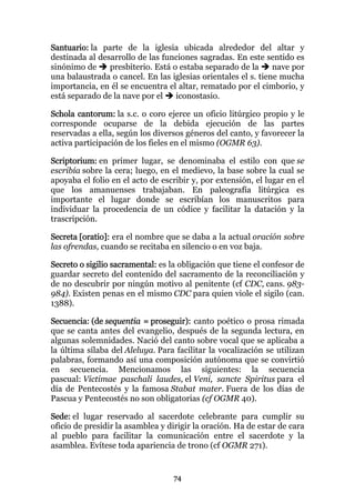 Santuario: la parte de la iglesia ubicada alrededor del altar y
destinada al desarrollo de las funciones sagradas. En este sentido es
sinónimo de     presbiterio. Está o estaba separado de la      nave por
una balaustrada o cancel. En las iglesias orientales el s. tiene mucha
importancia, en él se encuentra el altar, rematado por el cimborio, y
está separado de la nave por el    iconostasio.

Schola cantorum: la s.c. o coro ejerce un oficio litúrgico propio y le
corresponde ocuparse de la debida ejecución de las partes
reservadas a ella, según los diversos géneros del canto, y favorecer la
activa participación de los fieles en el mismo (OGMR 63).

Scriptorium: en primer lugar, se denominaba el estilo con que se
escribía sobre la cera; luego, en el medievo, la base sobre la cual se
apoyaba el folio en el acto de escribir y, por extensión, el lugar en el
que los amanuenses trabajaban. En paleografía litúrgica es
importante el lugar donde se escribían los manuscritos para
individuar la procedencia de un códice y facilitar la datación y la
trascripción.

Secreta [oratio]: era el nombre que se daba a la actual oración sobre
las ofrendas, cuando se recitaba en silencio o en voz baja.

Secreto o sigilio sacramental: es la obligación que tiene el confesor de
guardar secreto del contenido del sacramento de la reconciliación y
de no descubrir por ningún motivo al penitente (cf CDC, cans. 983-
984). Existen penas en el mismo CDC para quien viole el sigilo (can.
1388).

Secuencia: (de sequentia = proseguir): canto poético o prosa rimada
que se canta antes del evangelio, después de la segunda lectura, en
algunas solemnidades. Nació del canto sobre vocal que se aplicaba a
la última sílaba del Aleluya. Para facilitar la vocalización se utilizan
palabras, formando así una composición autónoma que se convirtió
en secuencia. Mencionamos las siguientes: la secuencia
pascual: Victimae paschali laudes, el Veni, sancte Spiritus para el
día de Pentecostés y la famosa Stabat mater. Fuera de los días de
Pascua y Pentecostés no son obligatorias (cf OGMR 40).

Sede: el lugar reservado al sacerdote celebrante para cumplir su
oficio de presidir la asamblea y dirigir la oración. Ha de estar de cara
al pueblo para facilitar la comunicación entre el sacerdote y la
asamblea. Evítese toda apariencia de trono (cf OGMR 271).


                                  74
 