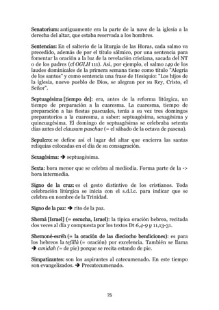 Senatorium: antiguamente era la parte de la nave de la iglesia a la
derecha del altar, que estaba reservada a los hombres.

Sentencias: En el salterio de la liturgia de las Horas, cada salmo va
precedido, además de por el título sálmico, por una sentencia para
fomentar la oración a la luz de la revelación cristiana, sacada del NT
o de los padres (cf OGLH 111). Así, por ejemplo, el salmo 149 de los
laudes dominicales de la primera semana tiene como título "Alegría
de los santos" y como sentencia una frase de Hesiquio: "Los hijos de
la iglesia, nuevo pueblo de Dios, se alegran por su Rey, Cristo, el
Señor".

Septuagésima [tiempo de]: era, antes de la reforma litúrgica, un
tiempo de preparación a la cuaresma. La cuaresma, tiempo de
preparación a las fiestas pascuales, tenía a su vez tres domingos
preparatorios a la cuaresma, a saber: septuagésima, sexagésima y
quincuagésima. El domingo de septuagésima se celebraba setenta
días antes del clausum paschae (= el sábado de la octava de pascua).

Sepulcro: se define así el lugar del altar que encierra las santas
reliquias colocadas en el día de su consagración.

Sexagésima:        septuagésima.

Sexta: hora menor que se celebra al mediodía. Forma parte de la ->
hora intermedia.

Signo de la cruz: es el gesto distintivo de los cristianos. Toda
celebración litúrgica se inicia con el s.d.l.c. para indicar que se
celebra en nombre de la Trinidad.

Signo de la paz:     rito de la paz.

Shemá [Israel] (= escucha, Israel): la típica oración hebrea, recitada
dos veces al día y compuesta por los textos Dt 6,4-9 y 11,13-31.

Shemoné-esréh (= la oración de las dieciocho bendiciones): es para
los hebreos la tefillá (= oración) por excelencia. También se llama
   amidah (= de pie) porque se recita estando de pie.

Simpatizantes: son los aspirantes al catecumenado. En este tiempo
son evangelizados.    Precatecumenado.




                                       75
 