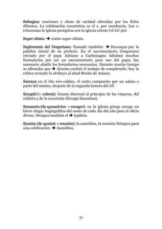 Sufragios: oraciones y obras de caridad ofrecidas por los fieles
difuntos. La celebración eucarística es el s. por excelencia. Los s.
relacionan la iglesia peregrina con la iglesia celeste (cf LG 50).

Super oblata:    oratio super oblata.

Suplemento del Gregoriano: llamado también:           Hucusque por la
palabra inicial de su prefacio. En el sacramentario Gregoriano
enviado por el papa Adriano a Carlomagno faltaban muchos
formularios por ser un sacramentario para uso del papa; fue
necesario añadir los formularios necesarios. Durante mucho tiempo
se afirmaba que       Alcuino realizó el trabajo de completarlo; hoy la
crítica reciente lo atribuye al abad Benito de Aniane.

Surraya: en el rito siro-caldeo, el canto compuesto por un salmo o
parte del mismo, después de la segunda lectura del AT.

Synapté (= colecta): letanía diaconal al principio de las vísperas, del
orthrós y de la eucaristía (liturgia bizantina).

Synaxario (de synaxárion = recoger): en la iglesia griega recoge un
breve elogio hagiográfico del santo de cada día del año para el oficio
divino. Designa también el     typikón.

Synáxis (de synáxis = reunión): la asamblea, la reunión litúrgica para
una celebración.    Asamblea.




                                  77
 