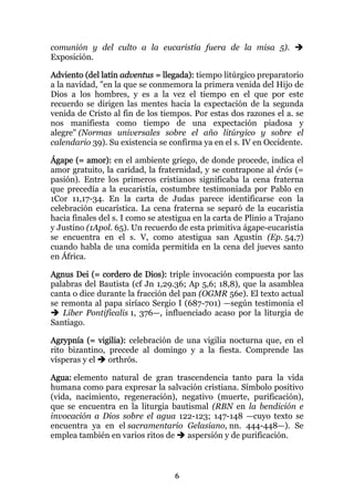 comunión y del culto a la eucaristía fuera de la misa 5).
Exposición.

Adviento (del latín adventus = llegada): tiempo litúrgico preparatorio
a la navidad, "en la que se conmemora la primera venida del Hijo de
Dios a los hombres, y es a la vez el tiempo en el que por este
recuerdo se dirigen las mentes hacia la expectación de la segunda
venida de Cristo al fin de los tiempos. Por estas dos razones el a. se
nos manifiesta como tiempo de una expectación piadosa y
alegre" (Normas universales sobre el año litúrgico y sobre el
calendario 39). Su existencia se confirma ya en el s. IV en Occidente.

Ágape (= amor): en el ambiente griego, de donde procede, indica el
amor gratuito, la caridad, la fraternidad, y se contrapone al érós (=
pasión). Entre los primeros cristianos significaba la cena fraterna
que precedía a la eucaristía, costumbre testimoniada por Pablo en
1Cor 11,17-34. En la carta de Judas parece identificarse con la
celebración eucarística. La cena fraterna se separó de la eucaristía
hacia finales del s. I como se atestigua en la carta de Plinio a Trajano
y Justino (1Apol. 65). Un recuerdo de esta primitiva ágape-eucaristía
se encuentra en el s. V, como atestigua san Agustín (Ep. 54,7)
cuando habla de una comida permitida en la cena del jueves santo
en África.

Agnus Dei (= cordero de Dios): triple invocación compuesta por las
palabras del Bautista (cf Jn 1,29.36; Ap 5,6; 18,8), que la asamblea
canta o dice durante la fracción del pan (OGMR 56e). El texto actual
se remonta al papa siríaco Sergio I (687-701) —según testimonia el
    Liber Pontificalis 1, 376—, influenciado acaso por la liturgia de
Santiago.

Agrypnía (= vigilia): celebración de una vigilia nocturna que, en el
rito bizantino, precede al domingo y a la fiesta. Comprende las
vísperas y el   orthrós.

Agua: elemento natural de gran trascendencia tanto para la vida
humana como para expresar la salvación cristiana. Símbolo positivo
(vida, nacimiento, regeneración), negativo (muerte, purificación),
que se encuentra en la liturgia bautismal (RBN en la bendición e
invocación a Dios sobre el agua 122-123; 147-148 —cuyo texto se
encuentra ya en el sacramentario Gelasiano, nn. 444-448—). Se
emplea también en varios ritos de   aspersión y de purificación.



                                   6
 