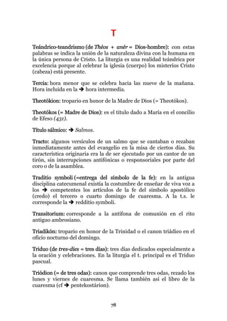 T
Teándrico-teandrismo (de Théos + anér = Dios-hombre): con estas
palabras se indica la unión de la naturaleza divina con la humana en
la única persona de Cristo. La liturgia es una realidad teándrica por
excelencia porque al celebrar la iglesia (cuerpo) los misterios Cristo
(cabeza) está presente.

Tercia: hora menor que se celebra hacia las nueve de la mañana.
Hora incluida en la  hora intermedia.

Theotókion: tropario en honor de la Madre de Dios (= Theotókos).

Theotókos (= Madre de Dios): es el título dado a María en el concilio
de Efeso (431).

Título sálmico:   Salmos.

Tracto: algunos versículos de un salmo que se cantaban o rezaban
inmediatamente antes del evangelio en la misa de ciertos días. Su
característica originaria era la de ser ejecutado por un cantor de un
tirón, sin interrupciones antifónicas o responsoriales por parte del
coro o de la asamblea.

Traditio symboli (=entrega del símbolo de la fe): en la antigua
disciplina catecumenal existía la costumbre de enseñar de viva voz a
los     competentes los artículos de la fe del símbolo apostólico
(credo) el tercero o cuarto domingo de cuaresma. A la t.s. le
corresponde la    redditio symboli.

Transitorium: corresponde a la antífona de comunión en el rito
antiguo ambrosiano.

Triadikón: tropario en honor de la Trinidad o el canon triádico en el
oficio nocturno del domingo.

Triduo (de tres-dies = tres días): tres días dedicados especialmente a
la oración y celebraciones. En la liturgia el t. principal es el Triduo
pascual.

Triódion (= de tres odas): canon que comprende tres odas, rezado los
lunes y viernes de cuaresma. Se llama también así el libro de la
cuaresma (cf     pentekostárion).


                                  78
 